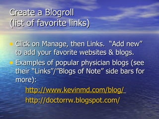 Create a Blogroll  (list of favorite links)  Click on Manage, then Links.  “Add new” to add your favorite websites & blogs.  Examples of popular physician blogs (see their “Links”/”Blogs of Note” side bars for more): http:// www.kevinmd.com/blog /   http:// doctorrw.blogspot.com /   