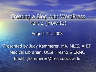 Creating a Blog with WordPress Part 2 (How-to) August 12, 2008 Presented by Judy Kammerer, MA, MLIS, AHIP Medical Librarian, UCSF Fresno & CRMC Email: jkammerer@fresno.ucsf.edu 