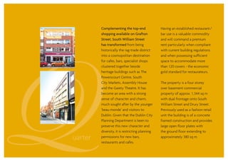 47 Drury Street
Complementing the top-end
shopping available on Grafton
Street, South William Street
has transformed from being
historically the rag-trade district
into a cosmopolitan destination
for cafes, bars, specialist shops
clustered together beside
heritage buildings such as The
Powerscourt Centre, South
City Markets, Assembly House
and the Gaiety Theatre. It has
become an area with a strong
sense of character and charm,
much sought after by the younger
‘beau monde’ and visitors to
Dublin. Given that the Dublin City
Planning Department is keen to
preserve this new character and
diversity, it is restricting planning
permissions for new bars,
restaurants and cafes.
Having an established restaurant/
bar use is a valuable commodity
and will command a premium
rent particularly when compliant
with current building regulations
and when possessing sufficient
space to accommodate more
than 120 covers - the economic
gold standard for restaurateurs.
The property is a four storey
over basement commercial
property of approx. 1,344 sq m
with dual frontage onto South
William Street and Drury Street.
Previously used as a fashion retail
unit the building is of a concrete
framed construction and provides
large open floor plates with
the ground floor extending to
approximately 380 sq m.
 