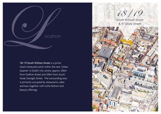 18/19 South William Street is a prime
retail/restaurant pitch within the new ‘Urban
Quarter’ in Dublin city centre, approx. 200m
from Grafton Street and 200m from South
Great George’s Street. The surrounding area
is primarily occupied by restaurants, cafes
and bars together with niche fashion and
beauty offerings.
18 19South William Street
& 47 Drury Street
 