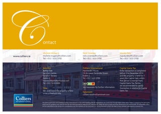 Michele McGarry
michele.mcgarry@colliers.com
Tel: +353 1 633 3700
Nick Coveney
nick.coveney@colliers.com
Tel: +353 1 633 3700
www.colliers.ie
Mandy Daly
mandy.daly@colliers.com
Tel: +353 1 633 3700
The above particulars are issued by Colliers International on the understanding that all negotiations are conducted through them. Every care is taken in preparing the particulars
which are for guidance only and the firm do not hold themselves liable for any inaccuracies. Maps are not to scale and areas/dimensions are approximate. All reasonable offers
will be submitted to the owners for consideration but the contents of this brochure will not be deemed to form the basis of any contract subsequently entered info.
Solicitor
Arthur Cox
Earlsfort Centre,
Earlsfort Terrace,
Dublin 2
martina.firbank@arthurcox.com
Tel: +353 1 618 0000
Title
We understand the property is held
under a freehold title.
Colliers International
Hambleden House,
19-26 Lower Pembroke Street,
Dublin 2
Tel: +353 1 633 3700
See Dataroom for further information.
Dataroom
colliers-southwilliamstreet.com
Capital Gains Tax
If the transaction is completed
before 31st December 2014
and the property is held for 7
years, the Capital Gain within
that period is exempt from
Capital Gains Tax. Parties
are recommended to satisfy
themselves in relation to Capital
Gains Tax.
 