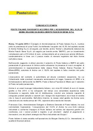 COMUNICATO STAMPA
POSTE ITALIANE: RAGGIUNTO ACCORDO PER L’ACQUISIZIONE DEL 10,3% DI
ANIMA HOLDING DA BANCA MONTE PASCHI DI SIENA S.P.A.
Roma, 15 aprile 2015–Il Consiglio di Amministrazione di Poste Italiane S.p.A., riunitosi
sotto la presidenza di Luisa Todini, ha deliberato l’acquisto del 10,3% del capitale sociale
di Anima Holding S.p.A. (di seguito, per brevità, anche “Anima”), attualmente detenuto da
Monte Paschi Siena S.p.A. (di seguito per brevità anche “BMPS”), per un investimento
complessivo pari a 210 milioni di euro, corrispondente ad un prezzo per azione di6,8euro,
sostanzialmente in linea con il prezzo medio di mercato registrato dal titolo Anima
nell’ultimo mese.
Nell’accordo raggiunto è altresì previsto il subentro di Poste Italiane a BMPS nel patto
parasociale di governance di Anima anche attraverso la presenza di nuovi consiglieri di
amministrazione in rappresentanza della stessa Poste Italiane. Banca Popolare di
Milano(BPM), azionista di Anima con il 16,8% del capitale è l’altro membro del patto
parasociale.
L’esecuzione del contratto è subordinata ad alcune condizioni sospensive, tra cui
l’ottenimento delle eventuali necessarie autorizzazioni di legge, l’assenso di BPM e la
formalizzazione dell’accordo tra BMPS, Poste e Banca Popolare di Milano per il subentro
di Poste nel patto parasociale.
Anima è un asset manager indipendente italiano, con circa 60 miliardi di euro di masse
gestite a fine 2014, e ha sviluppato nel tempo una consolidata esperienza nella
formazione e supporto delle reti di distribuzione, nonché una notevole capacità di
sviluppare prodotti semplici e coerenti con i bisogni dei risparmiatori, sia in fase di vendita
che in fase di post-vendita. Nell’ultimo triennio, le masse retail gestite da Anima sono
cresciute ad una media annua del 15%, superiore alla crescita del mercato.
Francesco Caio, Amministratore Delegato e Direttore Generale di Poste Italiane, ha così
commentato l’operazione: “L’acquisizione del 10,3% di Anima ha una forte valenza
industriale e conferma l’impegno di Poste Italiane nel settore del risparmio gestito che
costituisce, con i servizi postali e logistici, e gli strumenti digitali di pagamento e
transazioni, uno dei pilastri strategici del Piano Industriale del Gruppo”.
Poste Italiane è stata assistita nell’operazione da Morgan Stanley & Co. International, in
qualità di financial advisor.
 