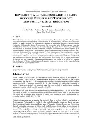 International Journal of Education (IJE) Vol.8, No.1, March 2020
DOI :10.5121/ije.2020.8101 1
DEVELOPING A CONVERGENCE METHODOLOGY
BETWEEN ENGINEERING TECHNOLOGY
AND FASHION DESIGN EDUCATION
Hyunseung Lee
Modular Fashion Platform Research Centre, Kookmin University,
Seoul City, South Korea
ABSTRACT
This study proposed a convergence design process comprising the creativity of fashion design and the
technology of engineering for fashion design education. It incorporated the concept of the convergence
tendency in modern industry. The primary study combined an engineering design process that promoted
engineering thinking and a fashion design process that promoted creative thinking to create a practice
model that was developed and tested in a 10-week workshop. The result showed the need for refining the
practice model to encourage in-depth cooperation. Therefore, a second practice model composed of an
interaction design process and a fashion design method was investigated to promote students’ inter-
connected thinking and force iterative processing. To verify the usability of the refined practice model, a
second workshop using the latest model was conducted over 15 weeks. A tendency for convergence, where
knowledge and techniques were shared among designers and engineers to address problems, was observed.
The functionality of the four prototypes that were developed based on the idea of setting and solving a
design issue was also embodied. It is expected that the processes and results can be utilized as a basis for
the development of design methodologies and education programs in various design areas, including
fashion, in this era of converged industries.
KEYWORDS
Cooperative practice, Design process, Fashion education, Convergence design education
1. INTRODUCTION
In the concept of convergence, heterogeneous components come together in one process. In
modern industry convergence is a way of breaking out of the existing frameworks and creating
new products and services [1]. Trends in convergence have tended towards combining various
technologies with IT since the mid-2000s [2], [3]. For instance, IoT technology embodied in
global IT enterprises and diverse academic areas has been applied to fashion items including
glasses and watches called wearable technology [4], [5].
The focus of this study’s educational research and development (hereunder, R&D) is on functions
that should be useful for customers and embodied in the form of fashion items. It is expected that
this trend will accelerate with advances in virtual and augmented reality technologies and
expanded markets [6], [7], [8], [9], [10].
Education in convergence is essential for taking the lead in modern industries, particularly in
fashion design. To this end, it is vital to develop methodologies for conducting design processes
that promote cooperation among different areas of expertise between Design and Engineering
through systematic assignment division. Such methodologies should induce a convergence of
knowledge, technology, and experience among the different areas, as well as a conception of
creative ideas so that professionals in different fields, such as fashion and IT, can derive one
integrated product. Fashion items, especially garments, which are worn could be a suitable
medium to combine with engineering technologies to provide further functionality, and the fusion
 