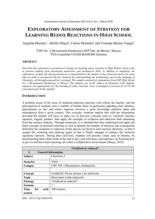 International Journal of Education (IJE) Vol.8, No.1, March 2020
DOI : 10.5121/ije.2020.8102 23
EXPLORATORY ASSESSMENT OF STRATEGY FOR
LEARNING REDOX REACTIONS IN HIGH SCHOOL
Angelita Morales1
, Adolfo Obaya2
, Carlos Montaño2
and Yolanda Marina Vargas2
1
CBT No. 2 Bicentennial Huehuetoca SEP Edo. de México. Mexico
2
FES-Cuautitlán UNAM MADEMS Química
ABSTRACT
Describes the exploratory assessment of strategy for learning redox reactions in High School, which seeks
to prevent students from developing memoristic and mechanical skills, in addition to emphasize the
experiences of daily life that go unnoticed or unexplained to the student in the classroom and at the same
time are able to incorporate the key elements for understanding the terminology used in the language of
Chemistry, all through proposal for a strategy. The sample consisted of sophomores from CBT High School
No. 2 Bicentennial Huehuetoca in Mexico. The students are in the subject of Chemistry I.The didactic
sequence was appropriate, for the learning of redox reactions, since it managed to increase by 41.9% the
conceptual gain in the students.
INTRODUCTION
A problem arises of the issue of oxidized-reduction reactions with which, the teacher, and the
participation of students raise a number of doubts (base of questions) regarding each situation,
phenomenon or fact and whose response involves a prior knowledge platform (data and
information) from a given context. This everyday situation implies that with the information
provided the student will have to make use of previous concepts such as: chemical reaction,
equation, reagent, product, then apply the concepts of oxidation and reduction both emanating
from the scenario didactic. Through teamwork, it is intended that they understand and apply the
basic concepts of chemical reactions as well as identify the transfer of electrons and consequently
determine the oxidation or reduction of the species involved in such reaction chemistry, so that it
assigns the oxidizing and reducing agent so that it finally manages to balance the chemical
equations correctly. During these activities, students will practice values such as honesty, by
demonstrating their effort stride in the task to get a job well done, and tolerance, by knowing how
to give in and have team meaning, all within a collaborative environment (Obaya, 2019).
“Oxidized or reduced”
I. General information
Subject Chemistry I
Semester Third
Campus CBT NO. 2 Bicentenario, Huehuetoca
Concept Unidad III. De los átomos a las moléculas
Topic Reacciones oxido-reducción
Strategy “Oxidized or reduced”
Sessions 7
Time for each
session
100 minutes
 