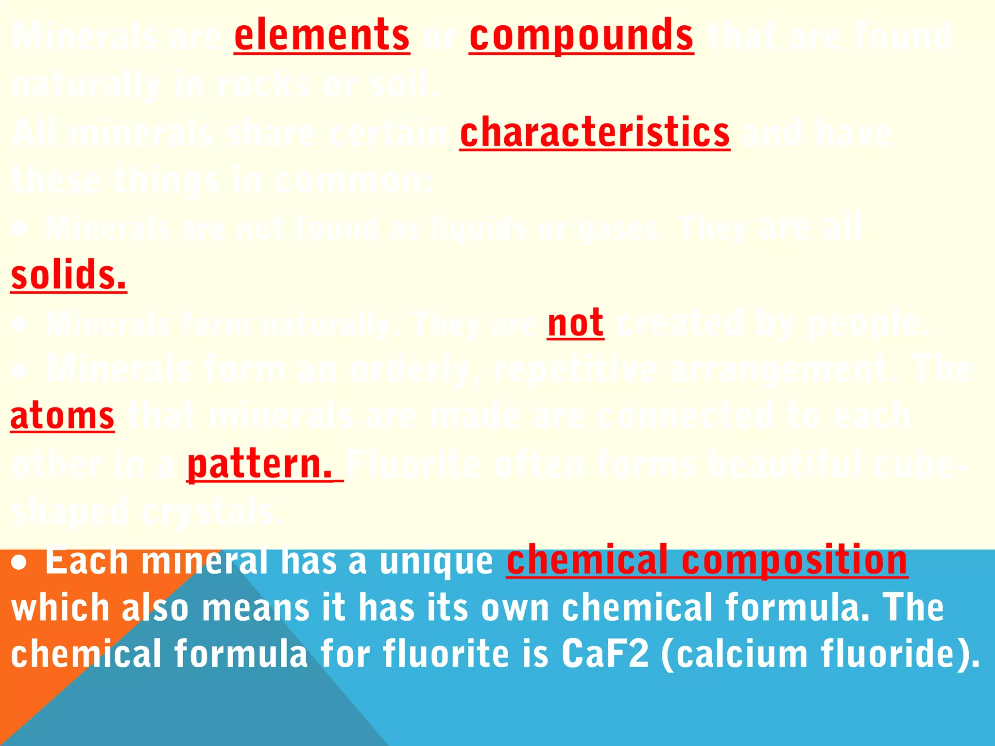 Minerals are elements or compounds that are found
naturally in rocks or soil.
All minerals share certain characteristics and have
these things in common:
• Minerals are not found as liquids or gases. They are all
solids.
• Minerals form naturally. They are not created by people.
• Minerals form an orderly, repetitive arrangement. The
atoms that minerals are made are connected to each
other in a pattern. Fluorite often forms beautiful cube-
shaped crystals.
• Each mineral has a unique chemical composition
which also means it has its own chemical formula. The
chemical formula for fluorite is CaF2 (calcium fluoride).
 