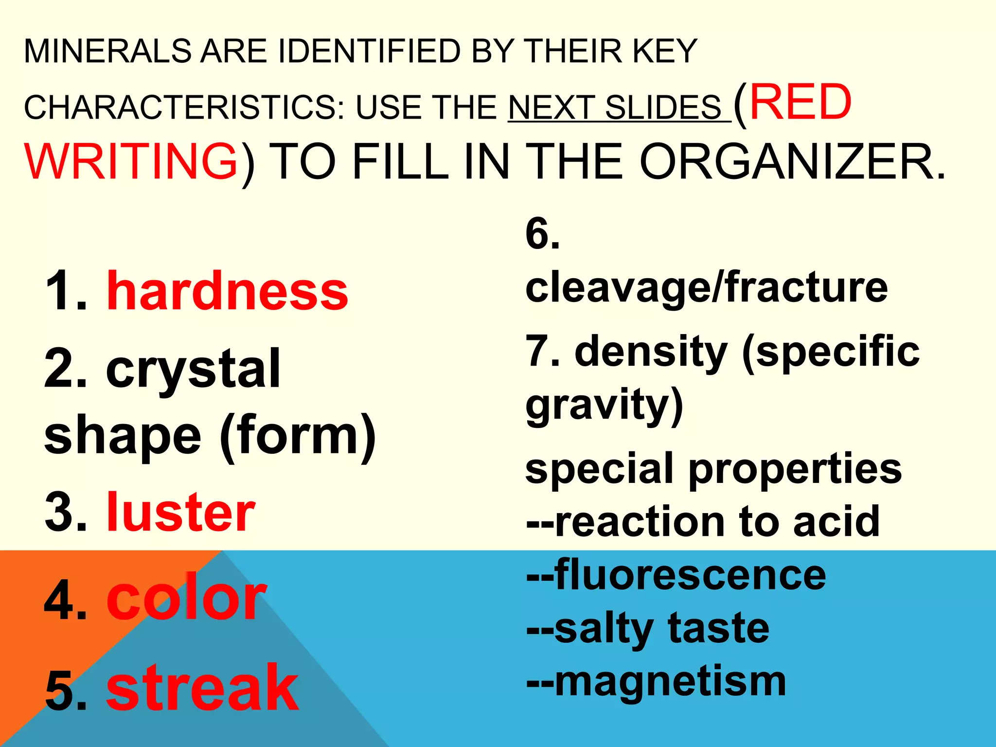 MINERALS ARE IDENTIFIED BY THEIR KEY
CHARACTERISTICS: USE THE NEXT SLIDES (RED
WRITING) TO FILL IN THE ORGANIZER.
1. hardness
2. crystal
shape (form)
3. luster
4. color
5. streak
6.
cleavage/fracture
7. density (specific
gravity)
special properties
--reaction to acid
--fluorescence
--salty taste
--magnetism
 