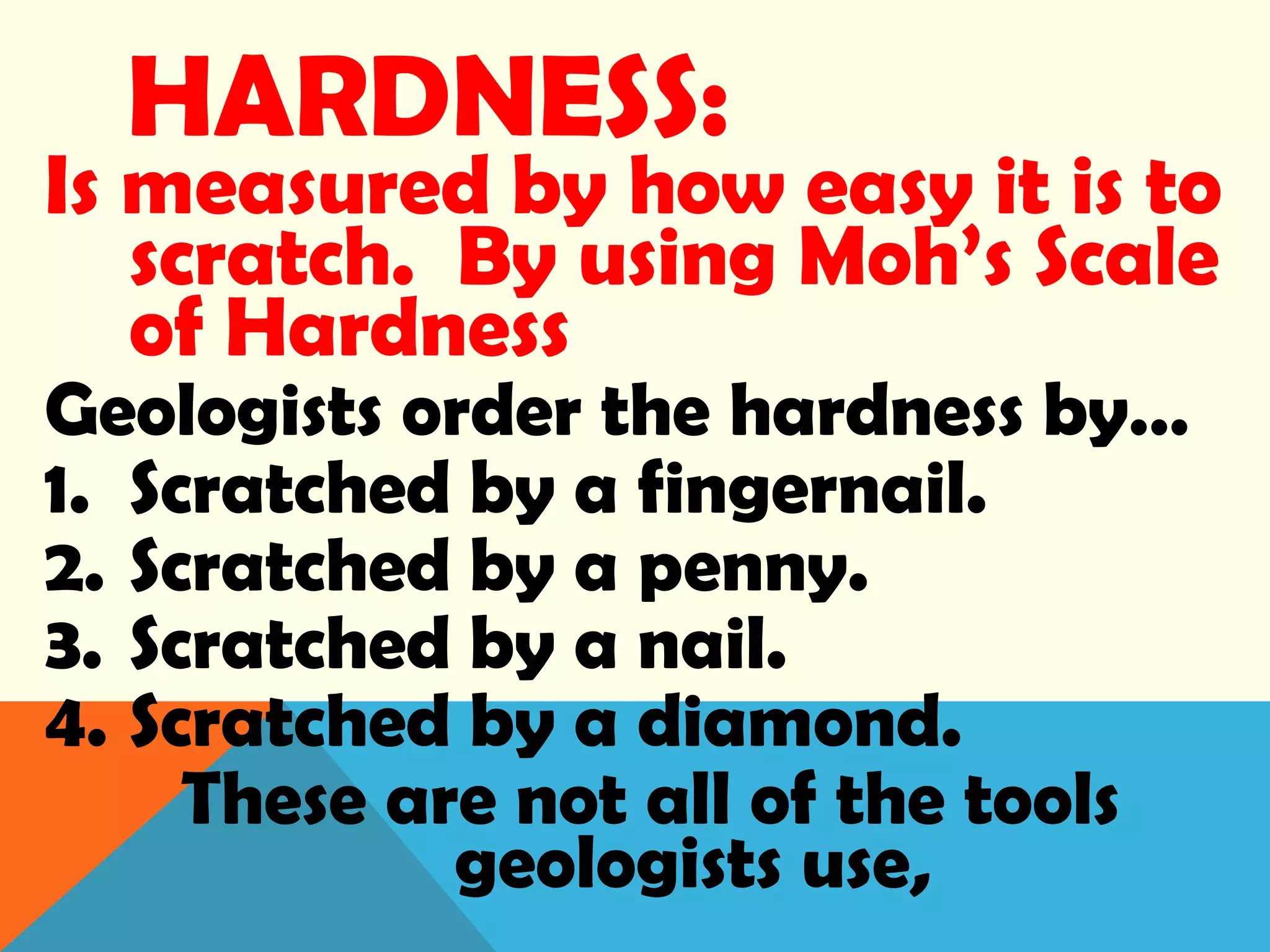 HARDNESS:
Is measured by how easy it is to
scratch. By using Moh’s Scale
of Hardness
Geologists order the hardness by…
1. Scratched by a fingernail.
2. Scratched by a penny.
3. Scratched by a nail.
4. Scratched by a diamond.
These are not all of the tools
geologists use,
 