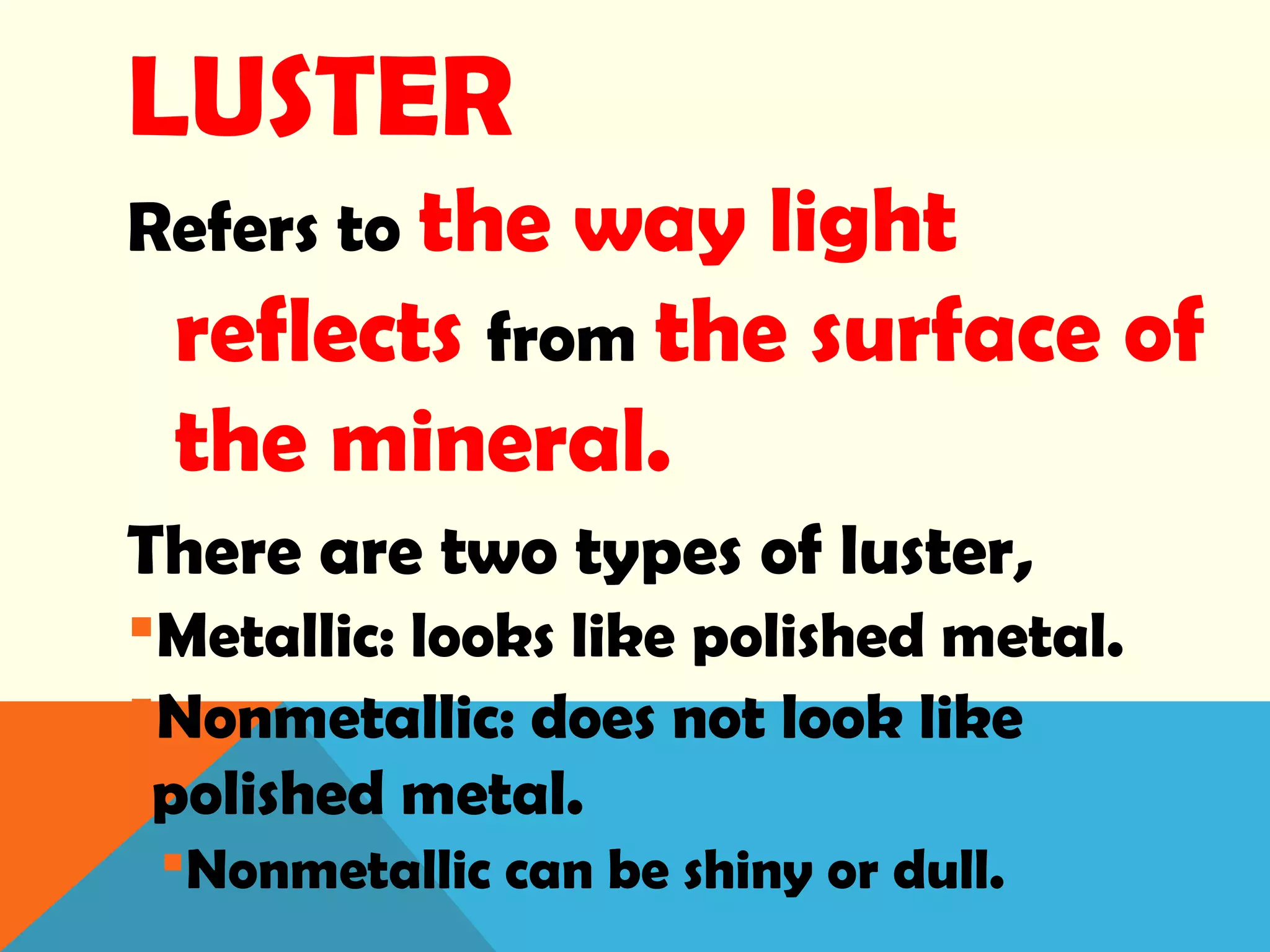 LUSTER
Refers to the way light
reflects from the surface of
the mineral.
There are two types of luster,
Metallic: looks like polished metal.
Nonmetallic: does not look like
polished metal.
Nonmetallic can be shiny or dull.
 