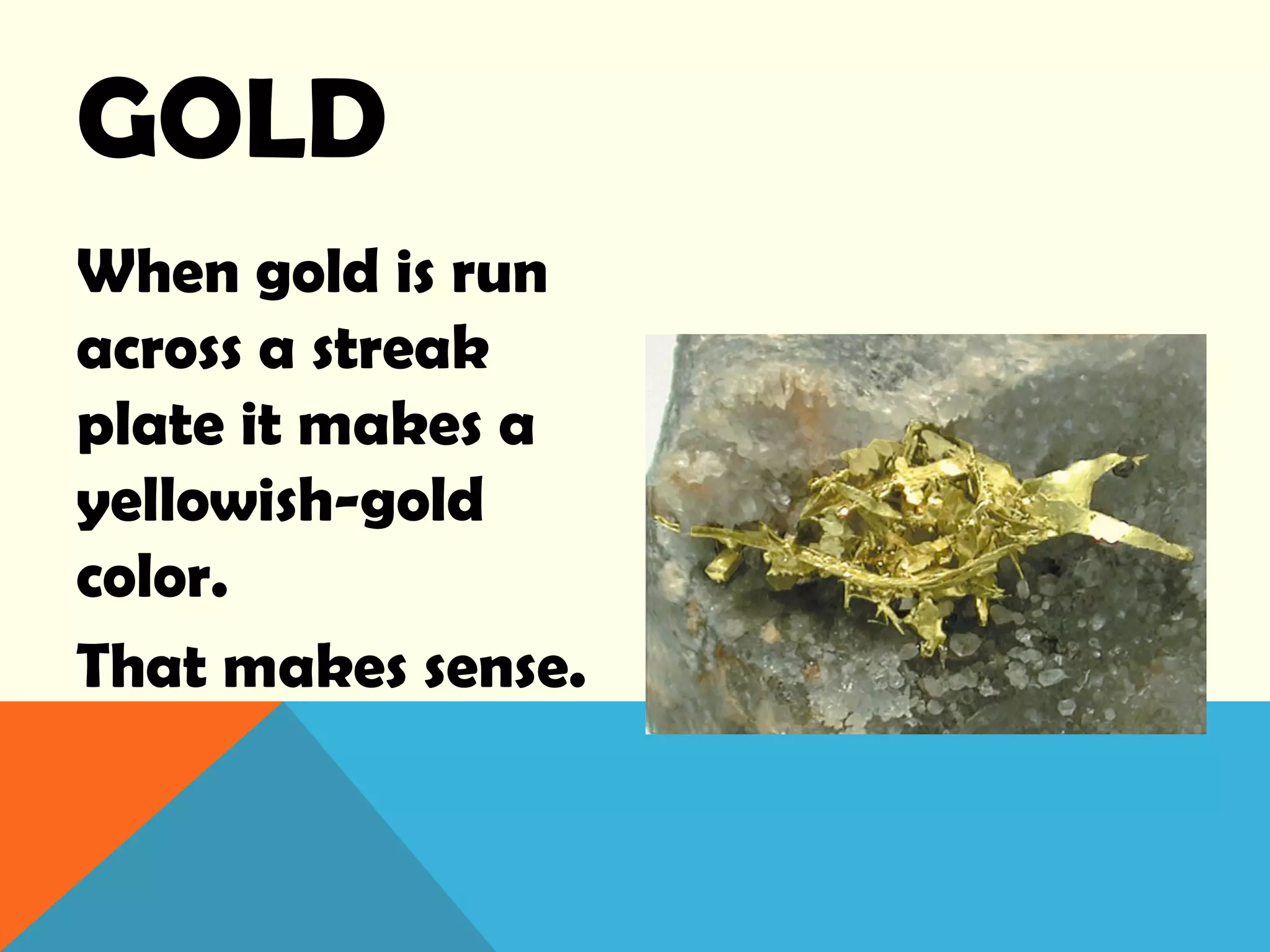 GOLD
When gold is run
across a streak
plate it makes a
yellowish-gold
color.
That makes sense.
 