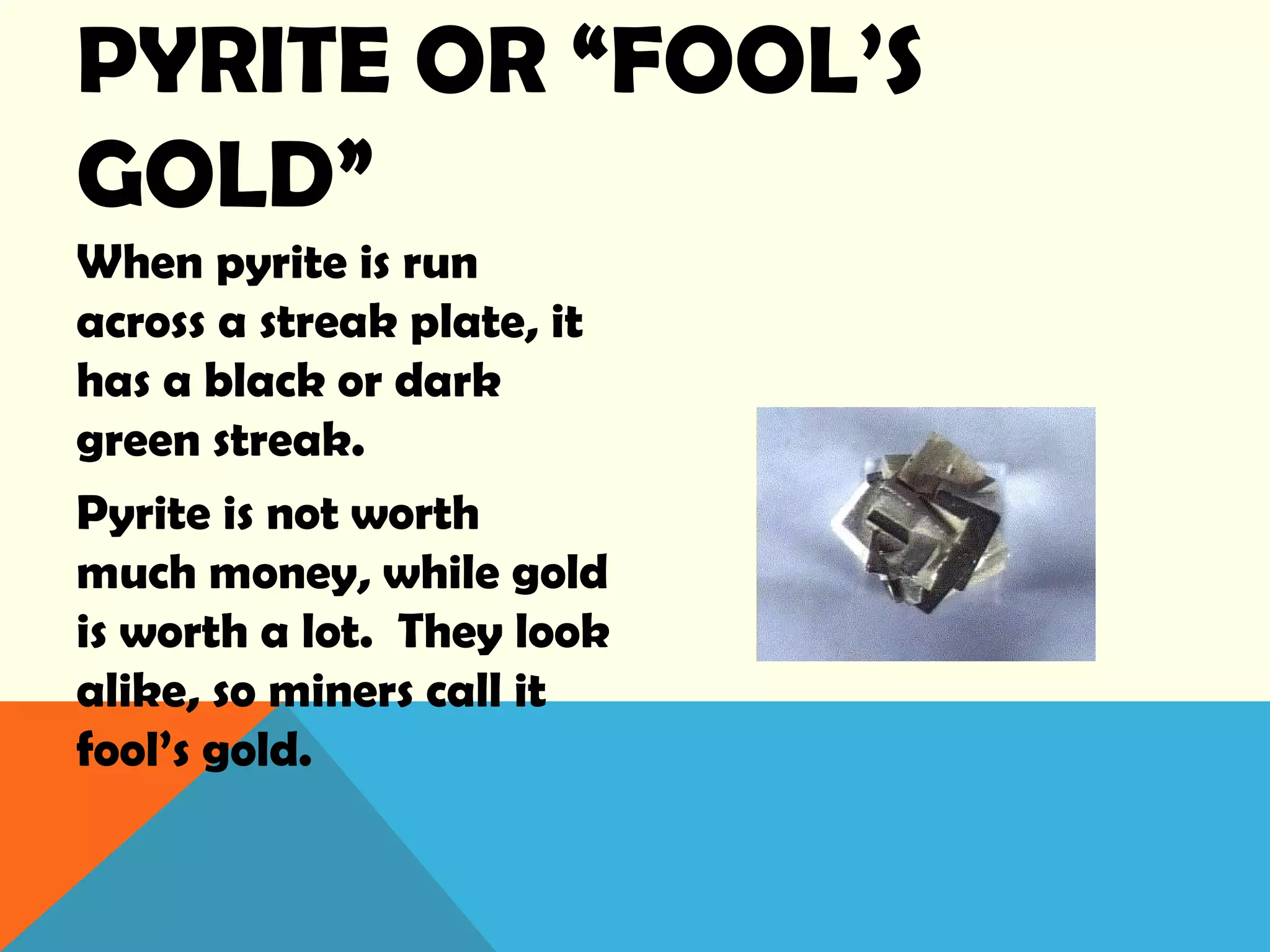 PYRITE OR “FOOL’S
GOLD”
When pyrite is run
across a streak plate, it
has a black or dark
green streak.
Pyrite is not worth
much money, while gold
is worth a lot. They look
alike, so miners call it
fool’s gold.
 