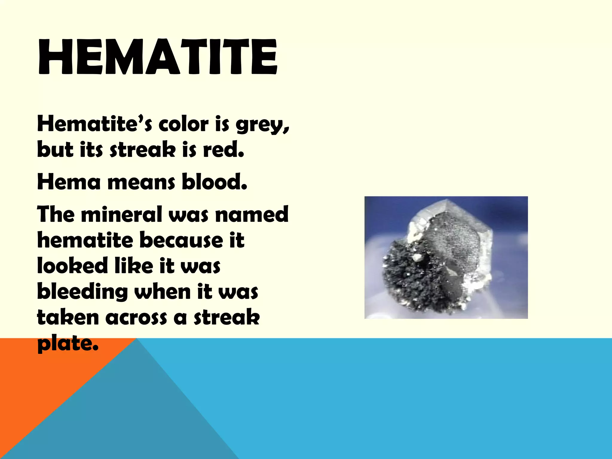 HEMATITE
Hematite’s color is grey,
but its streak is red.
Hema means blood.
The mineral was named
hematite because it
looked like it was
bleeding when it was
taken across a streak
plate.
 