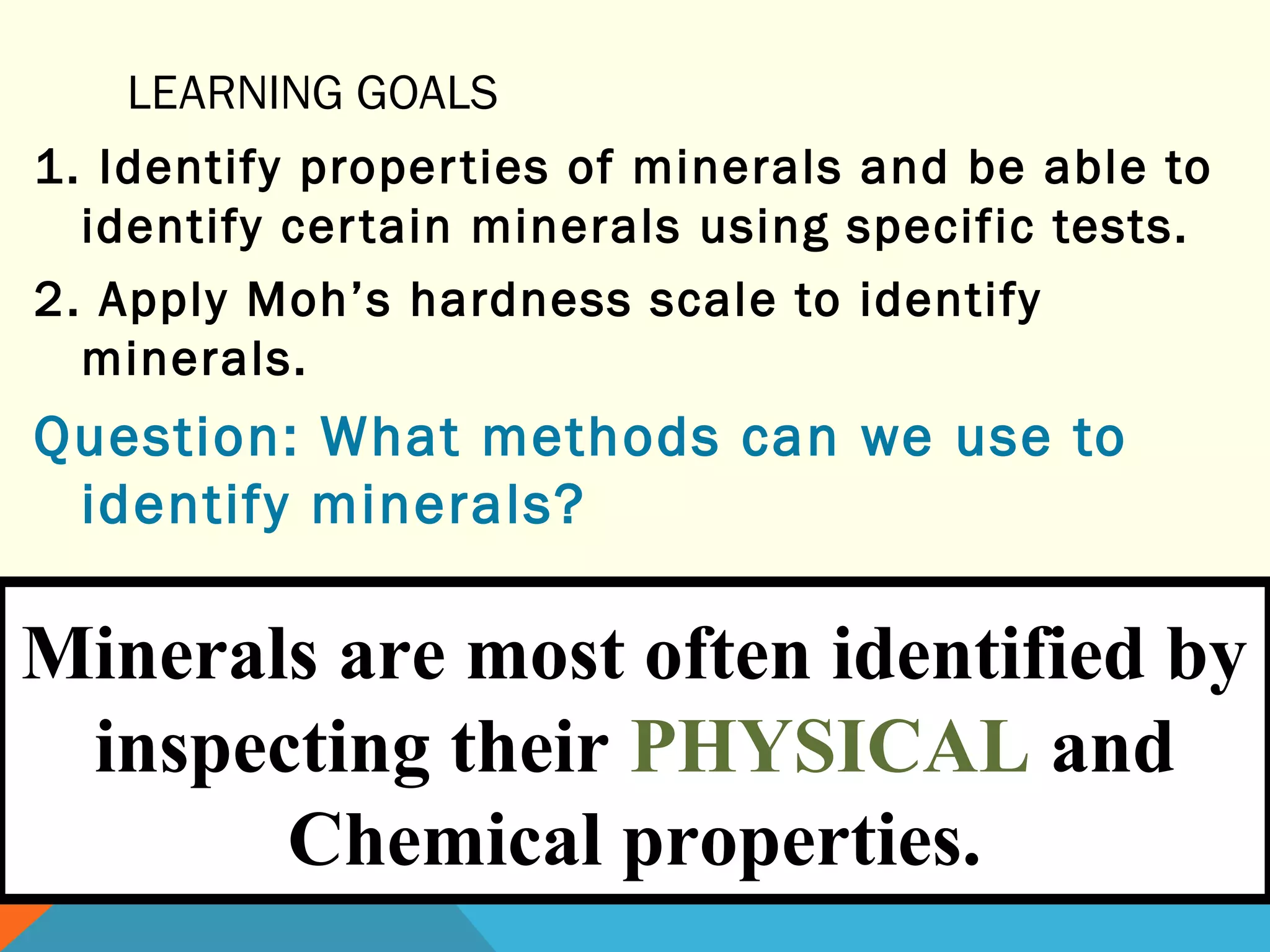 LEARNING GOALS
1. Identify properties of minerals and be able to
identify certain minerals using specific tests.
2. Apply Moh’s hardness scale to identify
minerals.
Question: What methods can we use to
identify minerals?
Minerals are most often identified by
inspecting their PHYSICAL and
Chemical properties.
 