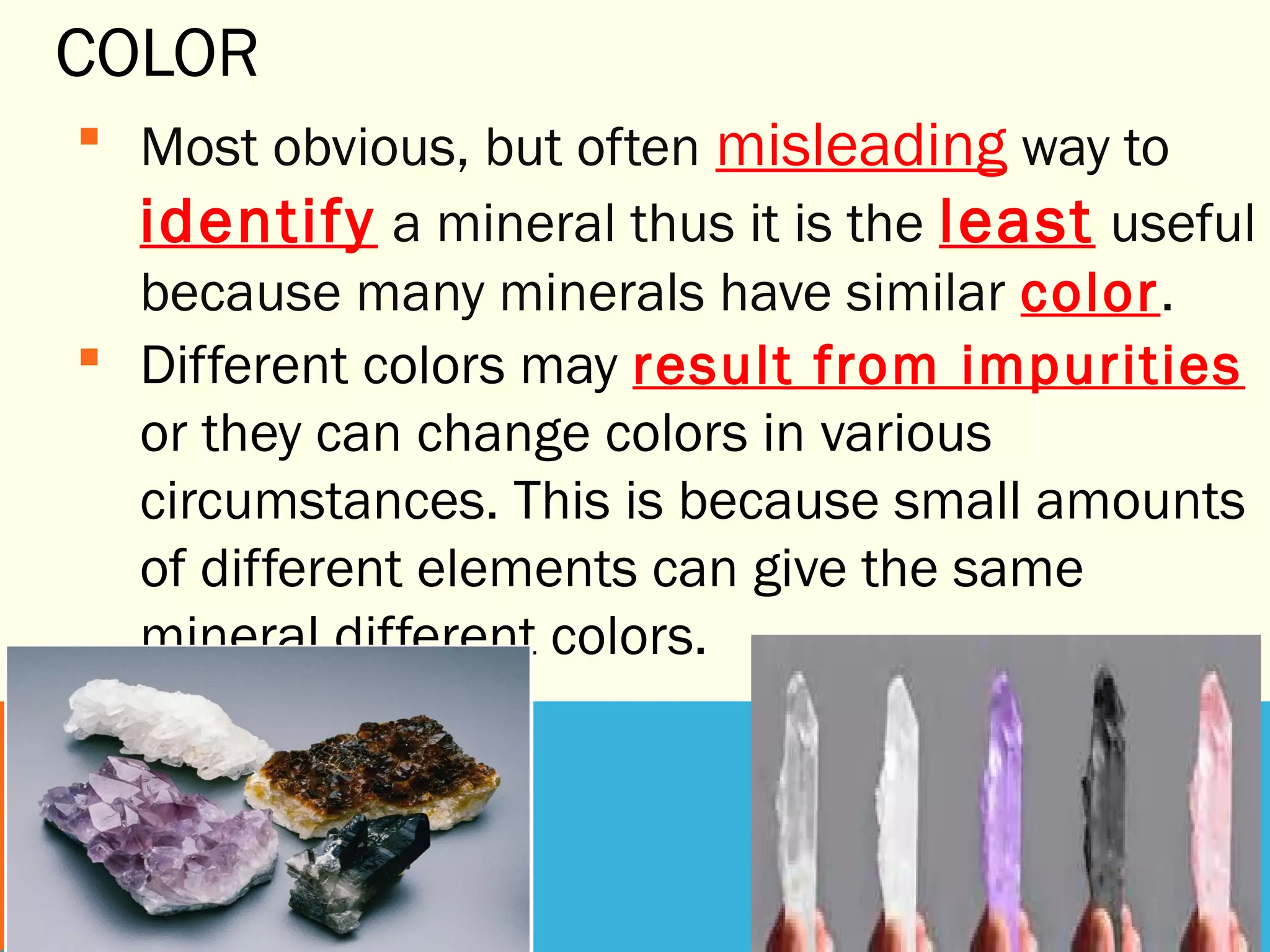 COLOR
 Most obvious, but often misleading way to
identify a mineral thus it is the least useful
because many minerals have similar color.
 Different colors may result from impurities
or they can change colors in various
circumstances. This is because small amounts
of different elements can give the same
mineral different colors.
 