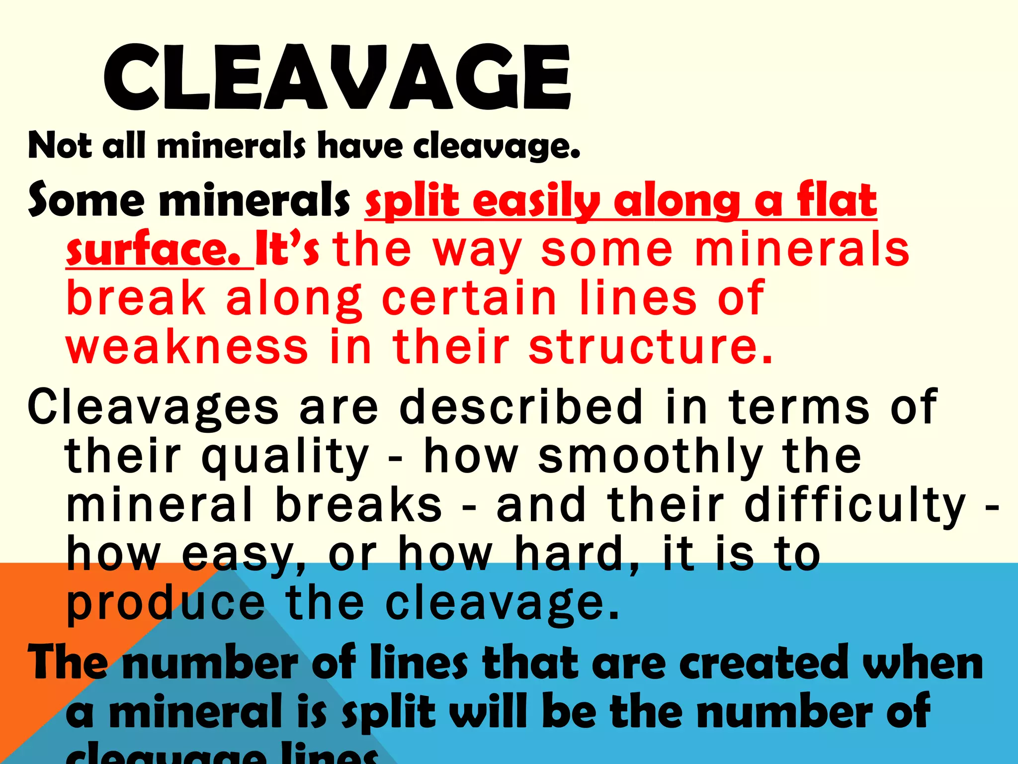 CLEAVAGE
Not all minerals have cleavage.
Some minerals split easily along a flat
surface. It’s the way some minerals
break along certain lines of
weakness in their structure.
Cleavages are described in terms of
their quality - how smoothly the
mineral breaks - and their difficulty -
how easy, or how hard, it is to
produce the cleavage.
The number of lines that are created when
a mineral is split will be the number of
 