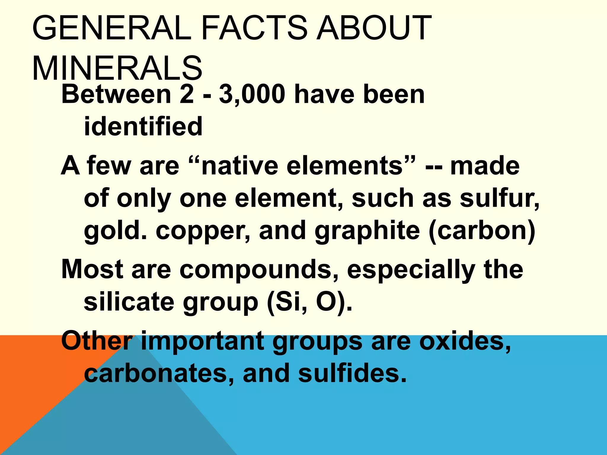 GENERAL FACTS ABOUT
MINERALS
Between 2 - 3,000 have been
identified
A few are “native elements” -- made
of only one element, such as sulfur,
gold. copper, and graphite (carbon)
Most are compounds, especially the
silicate group (Si, O).
Other important groups are oxides,
carbonates, and sulfides.
 