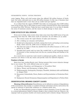 ENVIRONMENTAL SCIENCE : NATURAL RESOURCES 95
water logging. Water and wind erosion alone has affected 150 million hectares of fertile
land. Our entire cultivated area is only 160 million hectares. In this way, it becomes clear
that our degraded land is more than all our arable land put together.
It is evident from the report of NCEPC that India was losing more than 6,000 million
tones of top soil per year in 1972 which in terms of major nutrients-N.P.K. alone represented
an annual loss of Rs. 700 crore. Today the loss is many times more. It is our duty to identify
the areas of maximum concern, and the means to check damage in these areas.
SOME EFFECTS OF SOIL EROSION
Every year in India, water erosion alone takes away more than 6,000 tonnes of top soil,
containing more than Rs. 1000 crores worth of nuitrients. Its evil effects are as under:
1. This erosion causes the rapid siltation of tanks and reservoirs.
2. Silt is choking our estuaries and harbours.
3. Eroded soil is deposited on riverbeds, raising their levels and leading to devastating
floods, which cause Rs. 2,000 crores of damage each year.
4. The land area prone to floods has doubled from 20 million hectares in 1971 to 40
million ha. In 1980.
5. Denuded land cannot soak up water like wooded land, so and increasing amount
of rainwater is thus running waste into the sea, causing silting and flooding in the
process.
As a result there is much less water stored in underground aquifers, which are vital to
maintain river flower in the dry season and provide water for tubewell irrigation.
Position in Kerala
Rains have been eroding Kerala coast. During monsoon there occurs extensive damage
due to sea erosion. The worst affected areas are as under:
(1) Poonthura, Panathura and Kotaqpuram in Trivandrum Distt.
(2) Edava, Thanni and Eravipuram in Quilon Distt.
(3) Thikkunnapuzha, Arattupuzha, Punnapra, Thumboli, Anthakara Azhi and Palithodu
in Aleppey Distt.
(4) Kannamali, Puthenthodu, Cheria, Kadavu and Nayarambalam in Ernakulum Distt.
And
(5) Kadapuram, Eriyad, Perinjanam, Kaipamangalam and Engandiyoor in Trichur Distt.
DESERTIFICATION: MEANING CONCEPT CAUSES
Meaning of Desertification: Desertification can be defined as a process of degradations
of the environment, that usually is a product of climate and human activity and involves the
spread of extension of desert-like conditions in a hitherto fertile area.
In this way Desertification process is leading to desert formation, It may be either due
to a natural phenomenon linked to climatic change or due to abusive land use. However, the
improper land use practices besides soil erosion greatly lead to climatic change. Removal of
 