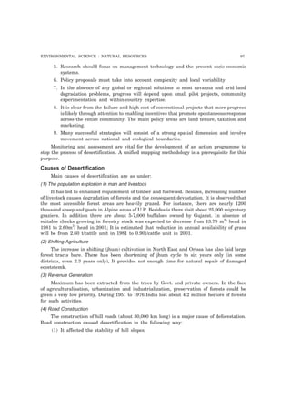 ENVIRONMENTAL SCIENCE : NATURAL RESOURCES 97
5. Research should focus on management technology and the present socio-economic
systems.
6. Policy proposals must take into account complexity and local variability.
7. In the absence of any global or regional solutions to most savanna and arid land
degradation problems, progress will depend upon small pilot projects, community
experimentation and within-country expertise.
8. It is clear from the failure and high cost of conventional projects that more progress
is likely through attention to enabling incentives that promote spontaneous response
across the entire community. The main policy areas are land tenure, taxation and
marketing.
9. Many successful strategies will consist of a strong spatial dimension and involve
movement across national and ecological boundaries.
Monitoring and assessment are vital for the development of an action programme to
stop the process of desertification. A unified mapping methodology is a prerequisite for this
purpose.
Causes of Desertification
Main causes of desertification are as under:
(1) The population explosion in man and livestock
It has led to enhanced requirement of timber and fuelwood. Besides, increasing number
of livestock causes degradation of forests and the consequent devastation. It is observed that
the most accessible forest areas are heavily grazed. For instance, there are nearly 1200
thousand sheep and goats in Alpine areas of U.P. Besides is there visit about 25,000 migratory
graziers. In addition there are about 5-7,000 buffaloes owned by Gujarat. In absence of
suitable checks growing in forestry stock was expected to decrease from 13.79 m3
/ head in
1981 to 2.60m3
/ head in 2001; It is estimated that reduction in annual availability of grass
will be from 2.60 t/cattle unit in 1981 to 0.90t/cattle unit in 2001.
(2) Shifting Agriculture
The increase in shifting (jhum) cultivation in North East and Orissa has also laid large
forest tracts bare. There has been shortening of jhum cycle to six years only (in some
districts, even 2.3 years only), It provides not enough time for natural repair of damaged
ecoststemk.
(3) Revenue Generation
Maximum has been extracted from the trees by Govt. and private owners. In the face
of agriculturalisation, urbanization and industrialization, preservation of forests could be
given a very low priority. During 1951 to 1976 India lost about 4.2 million hectors of forests
for such activities.
(4) Road Construction
The construction of hill roads (about 30,000 km long) is a major cause of deforestation.
Road construction caused desertification in the following way:
(1) It affected the stability of hill slopes,
 
