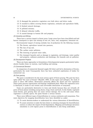 98 ENVIRONMENTAL SCIENCE
(2) It damaged the protective vegetation over both above and below roads,
(3) It resulted in debris covering forests vegetation, orchards and agriculture fields,
(4) It blocked natural drainage,
(5) It polluted streams;
(6) It delayed vehicular traffic,
(7) It caused damage to human life and property.
(5) Industries and Mining
These have a serious impact in forest areas. Large areas have been clear-felled and laid
barren consequent to open cast mining of iron ore, mica, coal, manganese, limestone etc.
Environmental impact of mining includes loss of production for the following reasons:
(1) The forests, agriculture turned into pastures,
(2) The loss of top soil,
(3) The surface water pollution,
(4) The lowering of ground water table,
(5) Ore transport hazards such as damage to vegetation, soil drainage, water quality
and property, sediment production and discharge, fire hazards and air pollution.
(6) Development Projects
There are hasty approaches to formulation of developmental projects particularly hydro-
electric besides those on tourism, road building and mining.
(7) Commercial Demand
In comparison of commercial demand supply fell short and led to decimation of forests,
particularly the wood. Consequently there has been unlimited exploitation of timber for
commercial use.
(8) Over grazing
The goat is considered to be the most serious agent of forest grazing. The goat has been
aptly called “the razor of forests” (Maydell, 1980). In the topics and subtopics, the stock of
goats is above 300 million. Destruction primarily affects the shrub and tree vegetation
where goats prevent regeneration and damage established plant. When the vegetation cover
is destroyed, it leads to soil erosion and irreversible destruction of ecosystem.
Goats are particularly destructive to trees and shrubs because they eat virtually all
parts of forest plants including young shoots, twigs, fruits and bark. In the thickly vegetated
moist forests, goat grazing does not cause serious damage, but in the arid zones where
vegetation is already sparse, the goats become a serious menace.
There occur different types of desertification in various continents and ecosystems. Two
main objectives for mapping desertification have been identified as under:
(1) To assist decision-makers to understand the various dimensions of desertification,
(2) To assist scientists to make the best choice in selecting strategies for desertification
control, to reduce the impact of land degradation. Mapping and landscape dynamics
simulation in arid regions prone to desertification is also being undertaken.
 