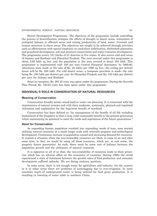 ENVIRONMENTAL SCIENCE : NATURAL RESOURCES 99
Desert Development Programme:- The objectives of the programme include controlling
the process of desertification, mitigate the effects of drought in desert areas, restoration of
ecological balance in affected areas and raising productivity of land, water, livestock and
human resources in these areas. The objectives are sought to be achieved through activities
such as afforestation with special emphasis on sand dune stabilization, shelterbelt plantation
and grassland development, soil and moisture conservation and water resources development.
The programme covers 131 blocks of 21 districts in five states. It also covers cold arid areas
of Jammu and Kashmir and Himachal Pradesh. The area covered under this programme is
about 3.62 lakh sq. km. and the population in the area covered is about 150 lakh. This
programme is implemented with 100 per cent Central Financial Assistance. In 1989-90,
allocations were made at the rate of Rs. 24 lakhs per 1000 sq. km., the ceiling per district
hence will be Rs. 500 lakh. For cold desert areas, a lumpsum provision is made, the rate
being Rs. 100 lakh per district per year for Himachal Pradesh and Rs. 150 lakh per district
per year for Jammu and Kashmir.
Since its inception, Rs. 291.33 crore was spent under the programme. During the Seventh
Plan Period, Rs. 194.04 crore has been spent under this programme.
INDIVIDUAL’S ROLE IN CONSERVATION OF NATURAL RESOURCES
Meaning of Conservation
Conservation broadly means sound land or water use planning. It is concerned with the
maintenance of natural systems and with their moderate, systematic, planned and regulated
utilization and exploitation for the long-term benefit of mankind.
Conservation has been defined as “As management of the benefit of all life including
humankind of the biosphere so that it may yield sustainable benefit to the present generation
which maintaining its potential to meet the needs and aspirations of the future generations.”
Need for Conservation
As expanding human population resulted into expanding needs of man, man started
utilizing natural resources at a much larger scale with scientific progress and technological
development. Continuous increase in population caused and increasing demand for resources.
It created a situation when the non-renewable resources are likely to come to an end after
some time. In fact, we would be using all those resources, which are, in real sense, the
property future generation. As such, there must be some sort of balance between the
population growth and the utilization of natural resources.
It is apparent to all of us that, the non-availability of resources leads to their prices-
rise which has an adverse affect on the economics of countries. During 1980s the world
experienced a state of imbalance between the growth rates of food production and economic
development suffered setbacks. We are facing contrary positions.
In some areas, there is not enough water for agriculture and industry. On the country
to it in other areas there are problems of waterlogging due to over-irrigation. In some
countries much of underground water is being utilized for food grain production. It is
resulting in lowering of water table in northern China.
 