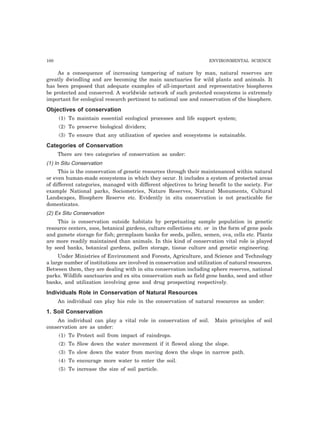 100 ENVIRONMENTAL SCIENCE
As a consequence of increasing tampering of nature by man, natural reserves are
greatly dwindling and are becoming the main sanctuaries for wild plants and animals. It
has been proposed that adequate examples of all-important and representative biospheres
be protected and conserved. A worldwide network of such protected ecosystems is extremely
important for ecological research pertinent to national use and conservation of the biosphere.
Objectives of conservation
(1) To maintain essential ecological processes and life support system;
(2) To preserve biological dividers;
(3) To ensure that any utilization of species and ecosystems is sutainable.
Categories of Conservation
There are two categories of conservation as under:
(1) In Situ Conservation
This is the conservation of genetic resources through their maintenanced within natural
or even human-made ecosystems in which they occur. It includes a system of protected areas
of different categories, managed with different objectives to bring benefit to the society. For
example National parks, Sociometries, Nature Reserves, Natural Monuments, Cultural
Landscapes, Biosphere Reserve etc. Evidently in situ conservation is not practicable for
domesticates.
(2) Ex Situ Conservation
This is conservation outside habitats by perpetuating sample population in genetic
resource centers, zoos, botanical gardens, culture collections etc. or in the form of gene pools
and gamete storage for fish; germplasm banks for seeds, pollen, semen, ova, cells etc. Plants
are more readily maintained than animals. In this kind of conservation vital role is played
by seed banks, botanical gardens, pollen storage, tissue culture and genetic engineering.
Under Ministries of Environment and Forests, Agriculture, and Science and Technology
a large number of institutions are involved in conservation and utilization of natural resources.
Between them, they are dealing with in situ conservation including sphere reserves, national
parks. Wildlife sanctuaries and ex situ conservation such as field gene banks, seed and other
banks, and utilization involving gene and drug prospecting respectively.
Individuals Role in Conservation of Natural Resources
An individual can play his role in the conservation of natural resources as under:
1. Soil Conservation
An individual can play a vital role in conservation of soil. Main principles of soil
conservation are as under:
(1) To Protect soil from impact of raindrops.
(2) To Slow down the water movement if it flowed along the slope.
(3) To slow down the water from moving down the slope in narrow path.
(4) To encourage more water to enter the soil.
(5) To increase the size of soil particle.
 