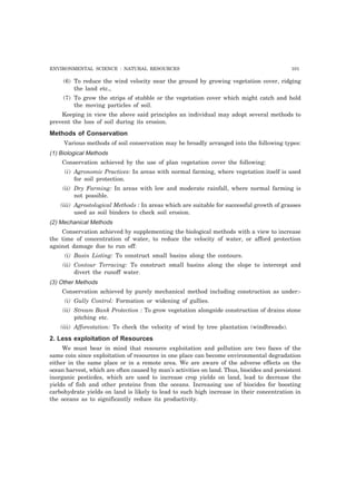 ENVIRONMENTAL SCIENCE : NATURAL RESOURCES 101
(6) To reduce the wind velocity near the ground by growing vegetation cover, ridging
the land etc.,
(7) To grow the strips of stubble or the vegetation cover which might catch and hold
the moving particles of soil.
Keeping in view the above said principles an individual may adopt several methods to
prevent the loss of soil during its erosion.
Methods of Conservation
Various methods of soil conservation may be broadly arranged into the following types:
(1) Biological Methods
Conservation achieved by the use of plan vegetation cover the following:
(i) Agronomic Practices: In areas with normal farming, where vegetation itself is used
for soil protection.
(ii) Dry Farming: In areas with low and moderate rainfall, where normal farming is
not possible.
(iii) Agrostological Methods : In areas which are suitable for successful growth of grasses
used as soil binders to check soil erosion.
(2) Mechanical Methods
Conservation achieved by supplementing the biological methods with a view to increase
the time of concentration of water, to reduce the velocity of water, or afford protection
against damage due to run off:
(i) Basin Listing: To construct small basins along the contours.
(ii) Contour Terracing: To construct small basins along the slope to intercept and
divert the runoff water.
(3) Other Methods
Conservation achieved by purely mechanical method including construction as under:-
(i) Gully Control: Formation or widening of gullies.
(ii) Stream Bank Protection : To grow vegetation alongside construction of drains stone
pitching etc.
(iii) Afforestation: To check the velocity of wind by tree plantation (windbreads).
2. Less exploitation of Resources
We must bear in mind that resource exploitation and pollution are two faces of the
same coin since exploitation of resources in one place can become environmental degradation
either in the same place or in a remote area. We are aware of the adverse effects on the
ocean harvest, which are often caused by man’s activities on land. Thus, biocides and persistent
inorganic pesticdes, which are used to increase crop yields on land, lead to decrease the
yields of fish and other proteins from the oceans. Increasing use of biocides for boosting
carbohydrate yields on land is likely to lead to such high increase in their concentration in
the oceans as to significantly reduce its productivity.
 