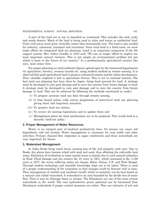 ENVIRONMENTAL SCIENCE : NATURAL RESOURCES 105
A part of the land not in use is classified as wasteland. This includes the arid, rocky
and sandy deserts. Much of the land is being used in cities and towns as residential land.
Cities and towns must grow vertically rather than horizontally now. The land is also needed
for industry, commerce, transport and recreation. Since total land is a fixed asset, we must
make efforts for integrated land use planning. Land is an important component of the life
support system. Mrs. Indira Gandhi in 1972 said, “We can no longer afford to neglect our
most important natural resource. This is not simply an environmental problem but one
which is basic to the future of our country.” In a predominantly agricultural country like
ours, land comes first.
For proper planning we need authentic figures agreed upon by the concerned departments
viz agriculture, forestry, revenue records etc. using modern method as remote sensing. It is
observed that good agricultural land is going to industrial estates and for urban development.
Thus valuable cropland is lost to agriculture forever. This is not in national interest. The
best land use planning has been done by Japan, being hard pressed for land. A strategy
must be developed to cure past damage and to save the country from future damage to land.
A strategy must be developed to cure past damage and to save the country from future
damage to land. This can be achieved by following the methods mentioned as under:
(i) To prepare accurate land use data through remote sensing,
(ii) A time bound nation wide survey programme of micro-level land use planning
giving short and long-term scenarios,
(iii) To prepare land use classes,
(iv) To review all existing legislations and to update them and
(v) Management plans for land amelioration are to be prepared. This would lead to a
dynamic land-use policy.
2. Proper Management of Water Resources
Water is an integral part of land/soil productivity base. Its misuse can cause soil
degradation and soil erosion. Water management is necessary for crop yields and other
activities. Primary channel flow originates in upper catchments and these watersheds are
very important for future.
3. Watershed Management
In India floods bring much havoc causing loss of life and property each year. Due to
floods, the plains have become silted with mud and sand, thus affecting the cultivable land
areas. Extinction of civilisation in some coastal areas is mainly due to such natural calamites
as flood. Flood damage cost the country Rs. 21 crore in 1951, which increased to Rs. 1,130
crore in 1977. the worst suffering states are Assam, Bihar, Orissa, U.P. and West Bengal.
Through modern technology and scientific knowledge steps are to be taken. There is need
of a proper understanding of the ecosystem so that changes could be forecast well in time.
Thus management of rainfall and resultant runoff, which is essential, can be best based on
a natural unit called watershed. A watershed is an area bounded by the divide line of water
flow. Thus it may be drainage basin or stream. The Himalayas are one of the most critical
watersheds in the world. The cast hydroelectric power potential can be harnessed from
Himalayan watersheds if proper control measures are taken. They are inclusive of soil and
 