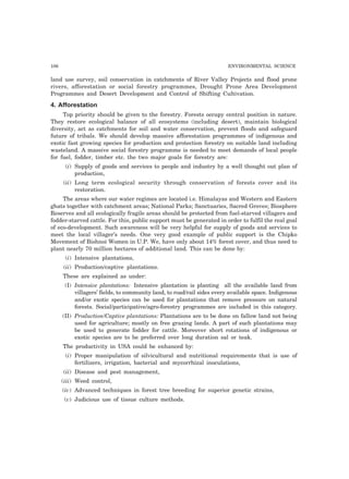 106 ENVIRONMENTAL SCIENCE
land use survey, soil conservation in catchments of River Valley Projects and flood prone
rivers, afforestation or social forestry programmes, Drought Prone Area Development
Programmes and Desert Development and Control of Shifting Cultivation.
4. Afforestation
Top priority should be given to the forestry. Forests occupy central position in nature.
They restore ecological balance of all ecosystems (including desert), maintain biological
diversity, act as catchments for soil and water conservation, prevent floods and safeguard
future of tribals. We should develop massive afforestation programmes of indigenous and
exotic fast growing species for production and protection forestry on suitable land including
wasteland. A massive social forestry programme is needed to meet demands of local people
for fuel, fodder, timber etc. the two major goals for forestry are:
(i) Supply of goods and services to people and industry by a well thought out plan of
production,
(ii) Long term ecological security through conservation of forests cover and its
restoration.
The areas where our water regimes are located i.e. Himalayas and Western and Eastern
ghats together with catchment areas; National Parks; Sanctuaries, Sacred Groves; Biosphere
Reserves and all ecologically fragile areas should be protected from fuel-starved villagers and
fodder-starved cattle. For this, public support must be generated in order to fulfil the real goal
of eco-development. Such awareness will be very helpful for supply of goods and services to
meet the local villager’s needs. One very good example of public support is the Chipko
Movement of Bishnoi Women in U.P. We, have only about 14% forest cover, and thus need to
plant nearly 70 million hectares of additional land. This can be done by:
(i) Intensive plantations,
(ii) Production/captive plantations.
These are explained as under:
(I) Intensive plantations: Intensive plantation is planting all the available land from
villagers’ fields, to community land, to road/rail sides every available space. Indigenous
and/or exotic species can be used for plantations that remove pressure on natural
forests. Social/participative/agro-forestry programmes are included in this category.
(II) Production/Captive plantations: Plantations are to be done on fallow land not being
used for agriculture; mostly on free grazing lands. A part of such plantations may
be used to generate fodder for cattle. Moreover short rotations of indigenous or
exotic species are to be preferred over long duration sal or teak.
The productivity in USA could be enhanced by:
(i) Proper manipulation of silvicultural and nutritional requirements that is use of
fertilizers, irrigation, bacterial and mycorrhizal inoculations,
(ii) Disease and pest management,
(iii) Weed control,
(iv) Advanced techniques in forest tree breeding for superior genetic strains,
(v) Judicious use of tissue culture methods.
 