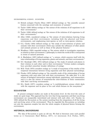 ENVIRONMENTAL SCIENCE : ECOSYSTEM 109
(3) British ecologist Charles Elton (1927) defined ecology as “the scientific natural
history concerned with the sociology and economics of animals.”
(4) Taylor (1936) defines ecology as “the science of the relations of all organisms to all
their environments.”
(5) Taylor (1936) defined ecology as “the science of the relations of all organisms to all
their environments.”
(6) Allee (1949), considered ecology as “the science of inter-relations batwing living
organisms and their environment, including both the physical and biotic
environments, and emphasizing inter-species as well as intra-species relations.
(7) G.L. Clarke (1954) defined ecology as “the study of inter-relations of plants and
animals with their environment which may include the influences of other plants
and animals present as well as those of the physical features.”
(8) Woodbury (1955) regarded ecology as “the science which in investigates organisms
in relation to their environment: a philosophy in which the world of life is interpreted
in terms of natural processes.
(9) A. Macfadyen (1957) defined ecology as “ a science, which concerns itself with the
inter-relationships of living organisms, plants and animals, and their environments.”
(10) S.C. Kendeigh (1961, 1974) defined ecology as “the study of animals and plants in
their relation to each other and to their environment.” Certain modern ecologists
have provided somewhat broader definitions of ecology.
(11) M.E. Clark (1973) considers ecology as “a study of ecosystems of the totality of the
reciprocal interactions between living organisms and their physical surroundings.
(12) Pinaka (1973) defined ecology as “the scientific study of the relationships of loving
organisms with each other and with their environments.” He adds that “it is the
science of biological interactions among individuals, populations, and communities;
and it is also the science of ecosystems-the inter-relations of biotic communities
with their non-living environments.
(13) R.L. Smith (1977), considers ecology as “a multidisciplinary science which deals
with the organism and its place to live and which focuses on the ecosystems.”
ECO-SYSTEM
At present ecological studies are made at Eco-system level. At this level the units of
study are quite large. This approach has the view that living organisms and their non-living
environment are inseparably interrelated and interact with each other. A.G. Tansley (in
1935) defined the Eco-system as ‘the system resulting from the integrations of all the loving
and non-living actors of the environment’. Thus he regarded the Eco-systems as including
not only the organism complex but also the whole complex of physical factors forming the
environment.
HISTORICAL BACKGROUND
The idea of Eco-system is quite an old one. We find in literature some such parallel
terms as (i) biocoenosis (Karl Mobius, 1977), (ii) microcosm (S.A. Forbes, 1887),
 