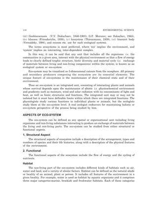 110 ENVIRONMENTAL SCIENCE
(iii) Geobiocoenosis (V.V. Doduchaev, 1846-1903); G.F. Morozov; see Sukachev, 1944),
(iv) hlocoen (Frienderichs, 1930), (v) biosystem (Thienemann, 1939), (vi) bioenert body
(Vernadsky, 1994), and ecosom etc. use for such ecological systems.
The terms ecosystems is most preferred, where ‘eco’ implies the environment, and
‘system’ implies an interacting, inter-dependent complex.
In this way, it can be said that any unit that includes all the organisms i.e. the
communities in a given area, interact with the physical environment so that a flow of energy
leads to clearly defined trophic structure, biotic diversity and material cycle (i.e. exchange
of materials between living and non-living components) within the system, is known as an
ecological system or eco-system.
Eco-system may be visualized as 3-dimensional cutouts from the ecosphere. All primary
and secondary producers composing the ecosystem are its essential elements. The
unique feature of eco-systems is the maintenance of their chemical state and of their
environment.
Thus an eco-system is an integrated unit, consisting of interacting plants and animals
whose survival depends upon the maintenance of abiotic i.e. physicochemical environment
and gradients such as moisture, wind and solar radiation with its concomitants of light and
heat, as well as biotic structures and functions. The integrated unit may or may not be
isolated but it must have definable limits within which there are integrated functions. The
physiologists study various functions in individual plants or animals, but the ecologists
study them at the eco-system level. A real ecologist endeavors for maintaining holistic or
eco-system perspective of the process being studied by him.
ASPECTS OF ECO-SYSTEM
The eco-system can be defined as any spatial or organizational unit including living
organisms and non-living substances interacting to produce an exchange of materials between
the living and non-living parts. The eco-system can be studied from either structural or
functional aspects.
1. Structural Aspect
The structural aspects of ecosystem include a description of the arrangement, types and
numbers of species and their life histories, along with a description of the physical features
of the environment.
2. Functional
The functional aspects of the ecosystem include the flow of energy and the cycling of
nutrients.
Habitat
The non-living part of the eco-system includes different kinds of habitats such as air,
water and land, and a variety of abiotic factors. Habitat can be defined as the natural abode
or locality of an animal, plant or person. It includes all features of the environment in a
given locality. For example, water is used as habitat by aquatic organisms and it comprises
three major categories-marine, brackish and freshwater habitats. Each of these categories
 