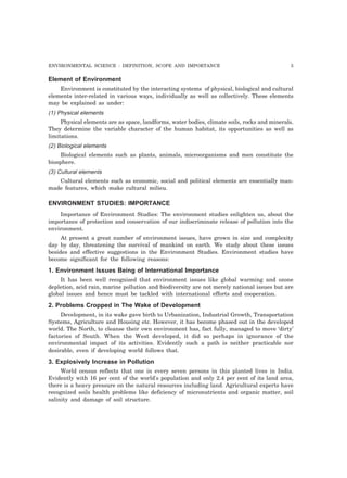 ENVIRONMENTAL SCIENCE : DEFINITION, SCOPE AND IMPORTANCE 3
Element of Environment
Environment is constituted by the interacting systems of physical, biological and cultural
elements inter-related in various ways, individually as well as collectively. These elements
may be explained as under:
(1) Physical elements
Physical elements are as space, landforms, water bodies, climate soils, rocks and minerals.
They determine the variable character of the human habitat, its opportunities as well as
limitations.
(2) Biological elements
Biological elements such as plants, animals, microorganisms and men constitute the
biosphere.
(3) Cultural elements
Cultural elements such as economic, social and political elements are essentially man-
made features, which make cultural milieu.
ENVIRONMENT STUDIES: IMPORTANCE
Importance of Environment Studies: The environment studies enlighten us, about the
importance of protection and conservation of our indiscriminate release of pollution into the
environment.
At present a great number of environment issues, have grown in size and complexity
day by day, threatening the survival of mankind on earth. We study about these issues
besides and effective suggestions in the Environment Studies. Environment studies have
become significant for the following reasons:
1. Environment Issues Being of International Importance
It has been well recognised that environment issues like global warming and ozone
depletion, acid rain, marine pollution and biodiversity are not merely national issues but are
global issues and hence must be tackled with international efforts and cooperation.
2. Problems Cropped in The Wake of Development
Development, in its wake gave birth to Urbanization, Industrial Growth, Transportation
Systems, Agriculture and Housing etc. However, it has become phased out in the developed
world. The North, to cleanse their own environment has, fact fully, managed to move ‘dirty’
factories of South. When the West developed, it did so perhaps in ignorance of the
environmental impact of its activities. Evidently such a path is neither practicable nor
desirable, even if developing world follows that.
3. Explosively Increase in Pollution
World census reflects that one in every seven persons in this planted lives in India.
Evidently with 16 per cent of the world's population and only 2.4 per cent of its land area,
there is a heavy pressure on the natural resources including land. Agricultural experts have
recognized soils health problems like deficiency of micronutrients and organic matter, soil
salinity and damage of soil structure.
 