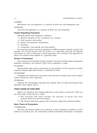 112 ENVIRONMENTAL SCIENCE
(i) Addition
Recruitment into the population is a function of birth rate and immigration rate.
(ii) Removal
Loss from the population is a function of death rate and emigration.
Factors Regulating Population
Following factors does population regulation:
(i) Physical attributes of the environment (e.g. climate),
(ii) Food (quantity and quality),
(iii) Disease (host-parasite relationships).
(iv) Predation,
(v) Competition (inter-specific and intra-specific).
An ecosystem contains numerous populations of different species of plants, animals and
microbes; all of them interact with one another as a community and with the physical
environment as well. A community or biotic community, thus, consists of the population of
plants and animals living together in a particular place.
Division of Ecosystem
The ecosystem can be divided, from the energetic view point into three types of organisms:
producers, consumers, and reducers. These can be explained as under:
(1) Producer
Photosynthetic algae, plants and bacteria are the producers of the ecosystem; all other
organisms depend upon them directly or indirectly for food.
(2) Consumers
Consumers are herbivorous, carnivorous, and omnivorous animals; they eat the organic
matter produced by other organisms.
(3) Reducers
Reducers are heterotrophic organisms like animals; they are fungi and bacterial that
decompose dead organic matter.
FOOD CHAINS OF FOOD WEB
Species are related by their feeding behaviour in food chains or food webs. There are
two basic types of food chains as under-
(i) The consumer food chain includes the sequence of energy flow from
producer+herbivore+carnivore+reducer;
(ii) The detritus food chain pypasses the consumers, going from producer+reducer.
Basic Theme of Ecosystems
(1) Relationship
The first and foremost theme of an ecosystem in that everything is somehow or other
related to everything else, the relationships include interlocking functioning of organisms
 