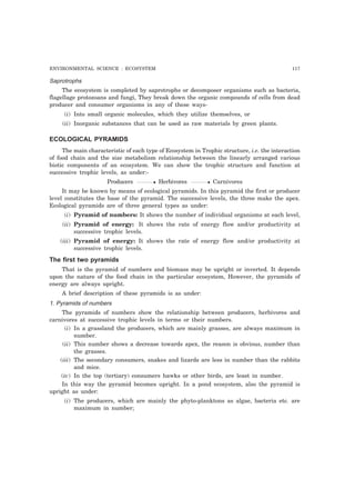 ENVIRONMENTAL SCIENCE : ECOSYSTEM 117
Saprotrophs
The ecosystem is completed by saprotrophs or decomposer organisms such as bacteria,
flagellage protozoans and fungi, They break down the organic compounds of cells from dead
producer and consumer organisms in any of these ways-
(i) Into small organic molecules, which they utilize themselves, or
(ii) Inorganic substances that can be used as raw materials by green plants.
ECOLOGICAL PYRAMIDS
The main characteristic of each type of Ecosystem in Trophic structure, i.e. the interaction
of food chain and the size metabolism relationship between the linearly arranged various
biotic components of an ecosystem. We can show the trophic structure and function at
successive trophic levels, as under:-
Producers Herbivores Carnivores
It may be known by means of ecological pyramids. In this pyramid the first or producer
level constitutes the base of the pyramid. The successive levels, the three make the apex.
Ecological pyramids are of three general types as under:
(i) Pyramid of numbers: It shows the number of individual organisms at each level,
(ii) Pyramid of energy: It shows the rate of energy flow and/or productivity at
successive trophic levels.
(iii) Pyramid of energy: It shows the rate of energy flow and/or productivity at
successive trophic levels.
The first two pyramids
That is the pyramid of numbers and biomass may be upright or inverted. It depends
upon the nature of the food chain in the particular ecosystem, However, the pyramids of
energy are always upright.
A brief description of these pyramids is as under:
1. Pyramids of numbers
The pyramids of numbers show the relationship between producers, herbivores and
carnivores at successive trophic levels in terms or their numbers.
(i) In a grassland the producers, which are mainly grasses, are always maximum in
number.
(ii) This number shows a decrease towards apex, the reason is obvious, number than
the grasses.
(iii) The secondary consumers, snakes and lizards are less in number than the rabbits
and mice.
(iv) In the top (tertiary) consumers hawks or other birds, are least in number.
In this way the pyramid becomes upright. In a pond ecosystem, also the pyramid is
upright as under:
(i) The producers, which are mainly the phyto-planktons as algae, bacteria etc. are
maximum in number;
 