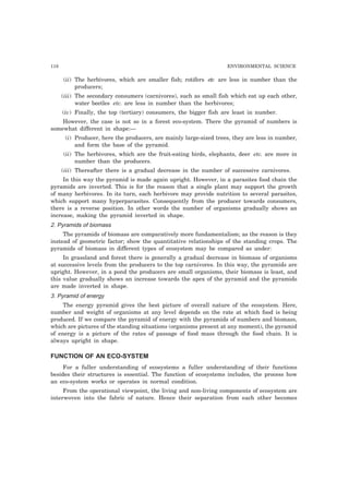 118 ENVIRONMENTAL SCIENCE
(ii) The herbivores, which are smaller fish; rotifers etc are less in number than the
producers;
(iii) The secondary consumers (carnivores), such as small fish which eat up each other,
water beetles etc. are less in number than the herbivores;
(iv) Finally, the top (tertiary) consumers, the bigger fish are least in number.
However, the case is not so in a forest eco-system. There the pyramid of numbers is
somewhat different in shape:—
(i) Producer, here the producers, are mainly large-sized trees, they are less in number,
and form the base of the pyramid.
(ii) The herbivores, which are the fruit-eating birds, elephants, deer etc. are more in
number than the producers.
(iii) Thereafter there is a gradual decrease in the number of successive carnivores.
In this way the pyramid is made again upright. However, in a parasites food chain the
pyramids are inverted. This is for the reason that a single plant may support the growth
of many herbivores. In its turn, each herbivore may provide nutrition to several parasites,
which support many hyperparasites. Consequently from the producer towards consumers,
there is a reverse position. In other words the number of organisms gradually shows an
increase, making the pyramid inverted in shape.
2. Pyramids of biomass
The pyramids of biomass are comparatively more fundamentalism; as the reason is they
instead of geometric factor; show the quantitative relationships of the standing crops. The
pyramids of biomass in different types of ecosystem may be compared as under:
In grassland and forest there is generally a gradual decrease in biomass of organisms
at successive levels from the producers to the top carnivores. In this way, the pyramids are
upright. However, in a pond the producers are small organisms, their biomass is least, and
this value gradually shows an increase towards the apex of the pyramid and the pyramids
are made inverted in shape.
3. Pyramid of energy
The energy pyramid gives the best picture of overall nature of the ecosystem. Here,
number and weight of organisms at any level depends on the rate at which food is being
produced. If we compare the pyramid of energy with the pyramids of numbers and biomass,
which are pictures of the standing situations (organisms present at any moment), the pyramid
of energy is a picture of the rates of passage of food mass through the food chain. It is
always upright in shape.
FUNCTION OF AN ECO-SYSTEM
For a fuller understanding of ecosystems a fuller understanding of their functions
besides their structures is essential. The function of ecosystems includes, the process how
an eco-system works or operates in normal condition.
From the operational viewpoint, the living and non-living components of ecosystem are
interwoven into the fabric of nature. Hence their separation from each other becomes
 
