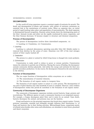 ENVIRONMENTAL SCIENCE : ECOSYSTEM 121
DECOMPOSERS
In this world all living organisms require a constant supply of nutrients for growth. The
death and decomposition of plants and animals, with release of nutrients constitutes an
essential link in the maintenance of nutrient cycles. When an organism dies, an initial
period of rapid leaching takes place and populations of macromolecules. The dead organism
is disintegrated beyond recognition. Enzymic action breaks down the disintegrating parts of
the litter. Animals invade and either eat the rapidly recolonized by micro- organisms, and
the litter biomass decreases. It becomes simpler in structure and chemical composition.
Process of Decomposition
The process of decomposition involves three interrelated components, viz.
(i) Leaching (ii) Catabolism, (iii) Comminution.
1. Leaching
Leaching is a physical phenomenon operating soon-after litter fall. Soluble matter is
removed from detritus by the action of water. Sometime over 20% of the total nitrogen
content of litter maybe leached off.
2. Catabolism
The process in a plant or animal by which living tissue is changed into waste products.
3. Comminution
Comminution to make small to reduce to power or minute particles. Comminution
means the reduction in particle size of detritus. During the course of feeding, the decomposer
animals community detritus physically. And utilize the energy and nutrients for their own
growth (secondary production). In due course, the decomposers themselves die and contribute
to the detritus.
Function of Decomposition
The two major functions of decomposition within ecosystems are as under:-
(1) The mineralization of essential elements,
(2) The formation of soil organic matter to inorganic form.
The formation of soil organic matter in nature is a slow process. The decomposition of
any piece of plant detritus may take hundreds of years to complete. However, some residues
of decomposition within this period do contribute to the formation of soil organic matter.
Community of Decomposer Organisms
The community of decomposer organisms includes several bacteria, fungi, protests and
invertebrates. The different species in such a community function in an integrated manner.
For example, a fungus decomposes plant litter and is eaten by an animal. Upon death,
bacteria decompose the animal, and protozoa may eat the bacteria.
Fungi and bacteria are the principal organisms that break down organic matter. Certain
protozoa, nematodes, annelids and arthopods strongly influence their functioning (i.e. of
fungi and bacteria) due to their feeling activities. Microarthopod fauna, comprising mainly
of oribatid mites besides other mites and collembolans, are abundant in most forest, grassland
and desert ecosystem.
 