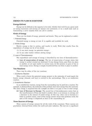 124 ENVIRONMENTAL SCIENCE
ENERGY-ITS FLOW IN ECOSYSTEM
Energy-Defined
Energy can be defined as the capacity to do work, whether that work be on a gross scale
as raising mountains and moving air masses over continents, or on a small scale such as
transmitting a nerve impulse from one cell to another.
Kinds of Energy
There are two kinds of energy, potential and kinetic. They can be explained as under:-
1. Potential Energy
Potential energy is energy at rest. It is capable and available for work.
2. Kinetic Energy
Kinetic energy is due to motion, and results in work. Work that results from the
expenditure of energy can be of two kinds:
(1) It can store energy (as potential energy).
(2) It can order matter without storing energy.
3. Laws of Thermodynamics
The expenditure and storage of energy is described by two laws of thermodynamics:-
(i) Law of conservation of energy: The law of conservation of energy states that
energy is neither created nor destroyed. It may change forms, pass from one place
to another, or act upon matter in various ways. In this process no gain or loss in
total energy occurs. Energy is simply transferred from one form or place to another.
Two Reactions
There may be either of the two reactions:
1. Exothermic Reaction
When wood is burnt the potential energy present in the molecules of wood equals the
kinetic energy released, and heat is evolved to the surroundings. This is an exothermic
reaction.
2. Endothermic Reaction
In an endothermic reaction, energy from the surrounding may be paid into a reaction. For
example, in photosynthesis, the molecules of the products store more energy than the reactants.
The extra energy is acquired from the sunlight yet there is no gain or loss in total energy.
(ii) Law of Decrease in Energy: The second law of thermodynamics states that on
the transformation of from one kind to another, there is an increase in entropy and
a decrease in the amount of useful energy. In this way, when coal in burned in a
boiler to produce steam, some of the energy creates steam that performs work, but
part of the energy is dispersed as heat to the surrounding air.
Three Sources of Energy
Three sources of energy account for all the work of the ecosystem. These sources are
gravitation. Internal forces within the earth and solar radiation. The last one is significant
 