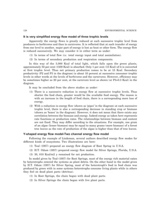 128 ENVIRONMENTAL SCIENCE
It is very simplified energy flow model of three trophic levels
Apparently the energy flows is greatly reduced at each successive trophic level from
producers to herbivores and then to carnivores. It is reflected that at each transfer of energy
from one level to another, major part of energy is lost as heat or other form. The energy flow
is reduced successively. We may consider it in either term as under:
(1) In terms of total flow (i.e. total energy input and total assimilation).
(2) In terms of secondary production and respiration components.
In this way of the 3,000 Kcal of total light, which falls upon the green plants,
approximately 50 per cent (1500 Kcal) is absorbed. Only 1 per cent (15 Kcal) of it is converted
at first trophic level. Thus net primary production comes to be at 15 Kcal. Secondary
productivity (P2 and P3 in the diagram) is about 10 percent at successive consumer trophic
levels in other words at the levels of herbivores and the carnivores. However, efficiency may
be sometimes higher as 20 per cent, at the carnivore level as shown (or P3=0.3 Kcal) in the
diagram.
It may be concluded from the above studies as under:
(1) There is a successive reduction in energy flow at successive trophic levels. Thus
shorter the food chain, greater would be the available food energy. The reason is
with an increase in the length of food chain, there is a corresponding more loss of
energy.
(2) With a reduction in energy flow (shown as ‘pipes’ in the diagram) at each successive
trophic level, there is also a corresponding decrease in standing crop or biomass
(shown as ‘boxes’ in the diagram). However, it does not mean that there exists any
correlation between the biomass and energy. Indeed energy as taken here represents
rate functions or production rates. The relationships between biomass and content
are not fixed. They may differ according to the situations. For example, one gram
of an algae (lesser biomass) may be equal to many grams (more biomass) of a forest
tree leaves as the rate of production of the algae is higher than that of tree leaves.
Y-shaped energy flow model-Two channel energy flow model
Following the example of Lindeman, several authors described energy flow modes for
different kinds of ecosystems. Two illustrations are here:
(1) Teal (1957) prepared an energy flow diagram of Root Spring in U.S.A.
(2) H.T. Odum (1957) prepared energy flow model for Silver Springs, Florida, U.S.A.
(3) 30, 810 Kcal/m2 y remained for net production.
In model given by Teal (1957) for Root Springs, most of the energy rich material eaten
by heterotrophs entered the systems as plant debris. On the other hand in the model given
by H.T. Odum (1957) for Silver Spring, most of the heterotroph’s food in food chain was
produced by green with in some systems heterotrophs consume living plants while in others
they feel on dead plant parts (detritus).
(1) In Root Springs, the chain began with dead plant parts.
(2) In Silver Springs the chain began with live plant parts.
 