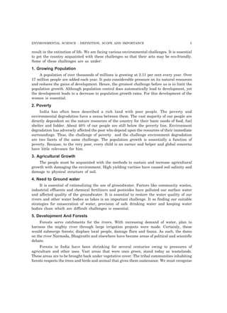 ENVIRONMENTAL SCIENCE : DEFINITION, SCOPE AND IMPORTANCE 5
result in the extinction of life. We are facing various environmental challenges. It is essential
to get the country acquainted with these challenges so that their acts may be eco-friendly.
Some of these challenges are as under:
1. Growing Population
A population of over thousands of millions is growing at 2.11 per cent every year. Over
17 million people are added each year. It puts considerable pressure on its natural resources
and reduces the gains of development. Hence, the greatest challenge before us is to limit the
population growth. Although population control does automatically lead to development, yet
the development leads to a decrease in population growth rates. For this development of the
women is essential.
2. Poverty
India has often been described a rich land with poor people. The poverty and
environmental degradation have a nexus between them. The vast majority of our people are
directly dependent on the nature resources of the country for their basic needs of food, fuel
shelter and fodder. About 40% of our people are still below the poverty line. Environment
degradation has adversely affected the poor who depend upon the resources of their immediate
surroundings. Thus, the challenge of poverty and the challenge environment degradation
are two facets of the same challenge. The population growth is essentially a function of
poverty. Because, to the very poor, every child is an earner and helper and global concerns
have little relevance for him.
3. Agricultural Growth
The people must be acquainted with the methods to sustain and increase agricultural
growth with damaging the environment. High yielding varities have caused soil salinity and
damage to physical structure of soil.
4. Need to Ground water
It is essential of rationalizing the use of groundwater. Factors like community wastes,
industrial effluents and chemical fertilizers and pesticides have polluted our surface water
and affected quality of the groundwater. It is essential to restore the water quality of our
rivers and other water bodies as lakes is an important challenge. It so finding our suitable
strategies for consecration of water, provision of safe drinking water and keeping water
bodies clean which are difficult challenges is essential.
5. Development And Forests
Forests serve catchments for the rivers. With increasing demand of water, plan to
harness the mighty river through large irrigation projects were made. Certainly, these
would submerge forests; displace local people, damage flora and fauna. As such, the dams
on the river Narmada, Bhagirathi and elsewhere have become areas of political and scientific
debate.
Forests in India have been shrinking for several centuries owing to pressures of
agriculture and other uses. Vast areas that were once green, stand today as wastelands.
These areas are to be brought back under vegetative cover. The tribal communities inhabiting
forests respects the trees and birds and animal that gives them sustenance. We must recognise
 