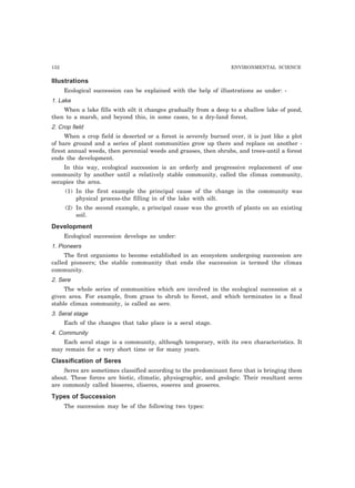 132 ENVIRONMENTAL SCIENCE
Illustrations
Ecological succession can be explained with the help of illustrations as under: -
1. Lake
When a lake fills with silt it changes gradually from a deep to a shallow lake of pond,
then to a marsh, and beyond this, in some cases, to a dry-land forest.
2. Crop field
When a crop field is deserted or a forest is severely burned over, it is just like a plot
of bare ground and a series of plant communities grow up there and replace on another -
firest annual weeds, then perennial weeds and grasses, then shrubs, and trees-until a forest
ends the development.
In this way, ecological succession is an orderly and progressive replacement of one
community by another until a relatively stable community, called the climax community,
occupies the area.
(1) In the first example the principal cause of the change in the community was
physical process-the filling in of the lake with silt.
(2) In the second example, a principal cause was the growth of plants on an existing
soil.
Development
Ecological succession develops as under:
1. Pioneers
The first organisms to become established in an ecosystem undergoing succession are
called pioneers; the stable community that ends the succession is termed the climax
community.
2. Sere
The whole series of communities which are involved in the ecological succession at a
given area. For example, from grass to shrub to forest, and which terminates in a final
stable climax community, is called as sere.
3. Seral stage
Each of the changes that take place is a seral stage.
4. Community
Each seral stage is a community, although temporary, with its own characteristics. It
may remain for a very short time or for many years.
Classification of Seres
Seres are sometimes classified according to the predominant force that is bringing them
about. These forces are biotic, climatic, physiographic, and geologic. Their resultant seres
are commonly called bioseres, cliseres, eoseres and geoseres.
Types of Succession
The succession may be of the following two types:
 