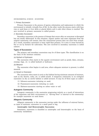 ENVIRONMENTAL SCIENCE : ECOSYSTEM 133
1. Primary Succession
Primary Succession is the process of species colonization and replacement in which the
environment is initially virtually free of life. In the other words the process starts with base
rose or sand dune or river delta or glacial debris and it ends when climax is reached. The
sere involved in primary succession is called presere.
2. Secondary Succession
Secondary succession is the process of change that occurs after an ecosystem is disrupted
but not totally obliterated. In this situation, organic matter and some organisms from the
original community will remain; thus the successional process does not start from scratch.
As a result, secondary succession is more rapid than primary. It is seen in areas burned by
fire or cut by farmers for cultivation. The sere involved in secondary succession is called
subsere.
Types of Succession
The primary and secondary successions may be of three types. The classification is on
the basis of the moisture contents:
(a) Hydrach of Hydrosere
The succession when starts in the aquatic environment such as ponds, lakes, streams,
swamps, bogs, etc. is called hydrach or hydrosere.
(b) Mesarch
The succession when begins in and area, where adequate moisture is present, is called
mesarch.
(c) Xerach or Exerosere
The succession when starts in xeric or dry habitat having minimum amounts of moisture,
such as dry deserts, rocks, etc. is called xerach. A temporary community in an ecological
succession on dry as sterile habitat is called xerosere. It may be of three types as under:-
(1) Iithosere-succession initiating on sand;
(2) Psammosere-succession initiating on sand;
(3) Halosere-succession starting on saline water or soil.
Autogenic Community
Autogenic community is the succession progressing entirely as a result of interactions
of the organisms and their environment (i.e. “driving force” is internal to the community)
for example succession on sand dunes.
Allegonic Community
Allegonic community is the succession moving under the influence of external factors,
as input of nutrients, succession in a small pond or bog.
Autotrophic And Heterotrophic Succession
Sometimes, succession is classified as autotrophic and heterotrophic on the basis of
community metabolism:
 