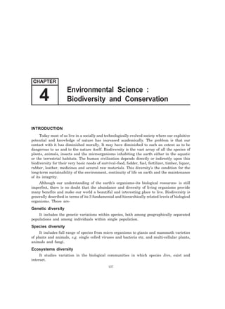 INTRODUCTION
Today most of us live in a socially and technologically evolved society where our exploitive
potential and knowledge of nature has increased academically. The problem is that our
contact with it has diminished morally. It may have diminished to such an extent as to be
dangerous to us and to the nature itself. Biodiversity is the vast array of all the species of
plants, animals, insects and the microorganisms inhabiting the earth either in the aquatic
or the terrestrial habitats. The human civilization depends directly or indirectly upon this
biodiversity for their very basic needs of survival–food, fodder, fuel, fertilizer, timber, liquor,
rubber, leather, medicines and several raw materials. This diversity’s the condition for the
long-term sustainability of the environment, continuity of life on earth and the maintenance
of its integrity.
Although our understanding of the earth’s organisms–its biological resources- is still
imperfect, there is no doubt that the abundance and diversity of living organisms provide
many benefits and make our world a beautiful and interesting place to live. Biodiversity is
generally described in terms of its 3 fundamental and hierarchically related levels of biological
organisms. These are-
Genetic diversity
It includes the genetic variations within species, both among geographically separated
populations and among individuals within single population.
Species diversity
It includes full range of species from micro organisms to giants and mammoth varieties
of plants and animals, e.g. single celled viruses and bacteria etc. and multi-cellular plants,
animals and fungi.
Ecosystems diversity
It studies variation in the biological communities in which species Jive, exist and
interact.
137
CHAPTER
Environmental Science :
Biodiversity and Conservation4
 