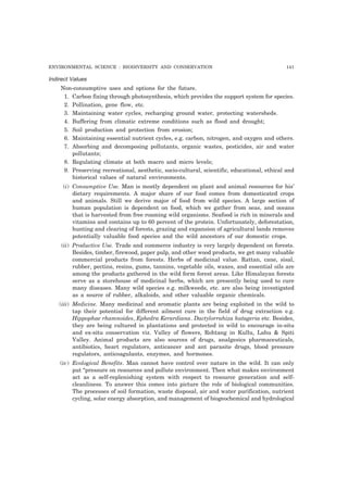 ENVIRONMENTAL SCIENCE : BIODIVERSITY AND CONSERVATION 141
Indirect Values
Non-consumptive uses and options for the future.
1. Carbon fixing through photosynthesis, which provides the support system for species.
2. Pollination, gene flow, etc.
3. Maintaining water cycles, recharging ground water, protecting watersheds.
4. Buffering from climatic extreme conditions such as flood and drought;
5. Soil production and protection from erosion;
6. Maintaining essential nutrient cycles, e.g. carbon, nitrogen, and oxygen and others.
7. Absorbing and decomposing pollutants, organic wastes, pesticides, air and water
pollutants;
8. Regulating climate at both macro and micro levels;
9. Preserving recreational, aesthetic, socio-cultural, scientific, educational, ethical and
historical values of natural environments.
(i) Consumptive Use. Man is mostly dependent on plant and animal resources for his’
dietary requirements. A major share of our food comes from domesticated crops
and animals. Still we derive major of food from wild species. A large section of
human population is dependent on food, which we gather from seas, and oceans
that is harvested from free roaming wild organisms. Seafood is rich in minerals and
vitamins and contains up to 60 percent of the protein. Unfortunately, deforestation,
hunting and clearing of forests, grazing and expansion of agricultural lands removes
potentially valuable food species and the wild ancestors of our domestic crops.
(ii) Productive Use. Trade and commerce industry is very largely dependent on forests.
Besides, timber, firewood, paper pulp, and other wood products, we get many valuable
commercial products from forests. Herbs of medicinal value. Rattan, cane, sisal,
rubber, pectins, resins, gums, tannins, vegetable oils, waxes, and essential oils are
among the products gathered in the wild form forest areas. Like Himalayan forests
serve as a storehouse of medicinal herbs, which are presently being used to cure
many diseases. Many wild species e.g. milkweeds, etc. are also being investigated
as a source of rubber, alkaloids, and other valuable organic chemicals.
(iii) Medicine. Many medicinal and aromatic plants are being exploited in the wild to
tap their potential for different ailment cure in the field of drug extraction e.g.
Hippophae rhamnoides, Ephedra Kerardiana. Dactylorrahiza hatageria etc. Besides,
they are being cultured in plantations and protected in wild to encourage in-situ
and ex-situ conservation viz. Valley of flowers, Rohtang in Kullu, Lahu & Spiti
Valley. Animal products are also sources of drugs, analgesics pharmaceuticals,
antibiotics, heart regulators, anticancer and ant parasite drugs, blood pressure
regulators, anticoagulants, enzymes, and hormones.
(iv) Ecological Benefits. Man cannot have control over nature in the wild. It can only
put “pressure on resources and pollute environment. Then what makes environment
act as a self-replenishing system with respect to resource generation and self-
cleanliness. To answer this comes into picture the role of biological communities.
The processes of soil formation, waste disposal, air and water purification, nutrient
cycling, solar energy absorption, and management of biogeochemical and hydrological
 