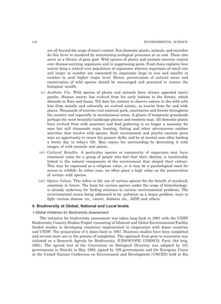 142 ENVIRONMENTAL SCIENCE
are all beyond the scope of man’s control. Non-domestic plants, animals, and microbes
do this favor to mankind by maintaining ecological processes at no cost. These also
serve as a library of gene pool. Wild species of plants and animals exercise control
over disease-carrying organisms and in suppressing pests. Food chain explains how
nature keep a control over population of organisms wherein organisms of small size
and larger in number are consumed by organisms large in size and smaller in
number to next higher tropic level. Hence, preservation of natural areas and
conservation of wild species should be encouraged and practiced to restore the
biological wealth.
(v) Aesthetic Use. Wild species of plants and animals have always appealed man’s
psyche. Human society has evolved from his early habitat in the forests, which
abounds in flora and fauna. Till date his instinct to observe nature in the wild calls
him from socially and culturally an evolved society, as tourist from far and wide
places. Thousands of tourists visit national park, sanctuaries and forests throughout
the country and especially in mountainous areas. A glance of temperate grasslands
perhaps the most beautiful landscape pleases and comforts man. All domestic plants
have evolved from wild ancestors and food gathering is no longer a necessity for
man but still thousands enjoy hunting, fishing and other adventurous outdoor
activities that involve wild species. Such environment and playful exercise gives
man an opportunity to renew his pioneer skills, and be at mental ease after leading
a hectic day in today’s life. Man enjoys his surrounding by decorating it with
images of wild animals and plants.
(vi) Cultural Benefits. A particular species or community of organisms may have
emotional value for a group of people who feel that their identity is inextricably
linked to the natural components of the environment that shaped their culture.
This may be expressed as a religious value, or it may be a psychological need for
access to wildlife. In either case, we often place a high value on the preservation
of certain wild species.
(vii) Option Values. This refers to the use of various species for the benefit of mankind,
sometime in future. The hunt for various species under the scope of biotechnology.
is already underway for finding solutions to various environmental problems. The
environmental issues being addressed to be: pollution as a major problem, ways to
fight various disease viz., cancer, diabetes etc., AIDS and others.
4. Biodiversity at Global, National and Local levels
1.Global Initiatives for Biodiversity Assessment
The initiative for biodiversity assessment was taken long back in 1991 with the UNEP
Biodiversity Country Studies Project (consisting of bilateral and Global Environmental Facility
funded studies in developing countries) implemented in cooperation with donor countries
and UNDP. The preparation of it dates back to 1987. Nineteen studies have been completed
and several more are in the process of completion. The approach from gene to ecosystem was
initiated as a Research Agenda for Biodiversity, IUBS/SCOPE/ UNESCO, Paris (Sol brig,
1991). The agreed text of the Convention on Biological Diversity was adopted by 101
governments in Nairobi in May 1992, signed by 159 governments and the European Union
at the United Nations Conference on Environment and Development (UNCED) held at Rio
 
