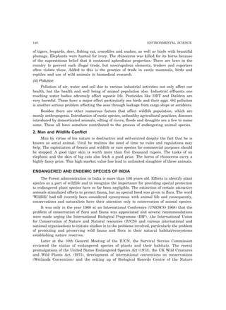 148 ENVIRONMENTAL SCIENCE
of tigers, leopards, deer, fishing cat, crocodiles and snakes, as well as birds with beautiful
plumage. Elephants were hunted for ivory. The rhinoceros was killed for its horns because
of the superstitious belief that it contained aphrodisiac properties. There are laws in the
country to prevent such illegal trade, but unscrupulous elements, traders and exporters
often violate these. Added to this is the practice of trade in exotic mammals, birds and
reptiles and use of wild animals in biomedical research.
(iii) Pollution
Pollution of air, water and soil due to various industrial activities not only affect our
health, but the health and well being of animal population also. Industrial effluents one
reaching water bodies adversely affect aquatic life. Pesticides like DDT and Dieldrin are
very harmful. These have a major effect particularly sea birds and their eggs. Oil pollution
is another serious problem affecting the seas through leakage from cargo ships or accidents.
Besides there are other numerous factors that affect wildlife population, which are
mostly anthropogenic. Introduction of exotic species, unhealthy agricultural practices, diseases
introduced by domesticated animals, silting of rivers, floods and droughts are a few to name
some. These all have somehow contributed to the process of endangering animal species.
2. Man and Wildlife Conflict
Man by virtue of his nature is destructive and self-centred despite the fact that he is
known as social animal. Until he realizes the need of time no rules and regulations may
help. The exploitation of forests and wildlife or rare species for commercial purposes should
be stopped. A good tiger skin is worth more than five thousand rupees. The tusks of an
elephant and the skin of big cats also fetch a good prize. The horns of rhinoceros carry a
highly fancy prize. This high market value has lead to unlimited slaughter of these animals.
ENDANGERED AND ENDEMIC SPECIES OF INDIA
The Forest administration in India is more than 100 years old. Efforts to identify plant
species as a part of wildlife and to recognize the importance for providing special protection
to endangered plant species have so far been negligible. The extinction of certain attractive
animals stimulated efforts to protect fauna, but no special heed was given to flora. The word
‘Wildlife’ had till recently been considered synonymous with animal life and consequently,
conservations and naturalists have their attention only to conservation of animal species.
It was only in the year 1968 at an International Conference (UNESCO 1968) that the
problem of conservation of flora and fauna was appreciated and several recommendations
were made urging the International Biological Programme (IBP), .the International Union
for Conservation of Nature and Natural resources (IUCN) and various international and
national organizations to initiate studies in to the problems involved, particularly the problem
of protecting and preserving wild fauna and flora in their natural habitat/ecosystems
establishing nature reserves.
Later at the 10th General Meeting of the IUCN, the Survival Service Commission
reviewed the status of endangered species of plants and their habitats. The recent
promulgations of the United States Endangered Species Act (1973), the UK Wild Creatures
and Wild Plants Act. (I975), development of international conventions on conservations
(Wetlands Convention) and the setting up of Biological Records Centre of the Nature
 