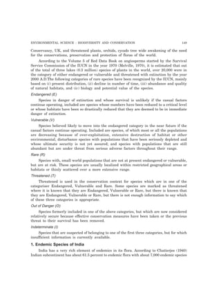 ENVIRONMENTAL SCIENCE : BIODIVERSITY AND CONSERVATION 149
Conservancy, UK, and threatened plants, orchids, cycads tree wide awakening of the need
for the conservations, preservation and protection of floras of the world.
According to the Volume 5 of Red Data Book on angiosperms started by the Survival
Service Commission of the IUCN in the year 1970 (Melville, 1970), it is estimated that out
of the total of three lakes (0.3 million) species of plants in the world, over 20,000 were in
the category of either endangered or vulnerable and threatened with extinction by the year
2000 A.D.The following categories of rare species have been recognized by the IUCN, mainly
based on (i) present distribution, (ii) decline in number of time, (iii) abundance and quality
of natural habitats, and (iv) biology and potential value of the species.
Endangered (E)
Species in danger of extinction and whose survival is unlikely if the casual factors
continue operating, included are species whose numbers have been reduced to a critical level
or whose habitats have been so drastically reduced that they are deemed to be in immediate
danger of extinction.
Vulnerable (V)
Species believed likely to move into the endangered category in the near future if the
casual factors continue operating. Included are species, of which most or all the populations
are decreasing because of over-exploitation, extensive destruction of habitat or other
environmental, disturbance species with populations that have been seriously depleted and
whose ultimate security is not yet assured; and species with populations that are still
abundant but are under threat from serious adverse factors throughout their range.
Rare (R)
Species with, small world populations that are not at present endangered or vulnerable,
but are at risk. These species are usually localized within restricted geographical areas or
habitats or thinly scattered over a more extensive range.
Threatened (T)
Threatened is used in the conservation context for species which are in one of the
categoriser Endangered, Vulnerable and Rare. Some species are marked as threatened
where it is known that they are Endangered, Vulnerable or Rare, but there is known that
they are Endangered, Vulnerable or Rare, but there is not enough information to say which
of these three categories is appropriate.
Out of Danger (O)
Species formerly included in one of the above categories, but which are now considered
relatively secure because effective conservation measures have been taken or the previous
threat to their survival has been removed.
Indeterminate (I)
Species that are suspected of belonging to one of the first three categories, but for which
insufficient information is currently available.
1. Endemic Species of India
India has a very rich element of endemics in its flora. According to Chatterjee (1940)
Indian subcontinent has about 61.5 percent to endemic flora with about 7,000 endemic species
 