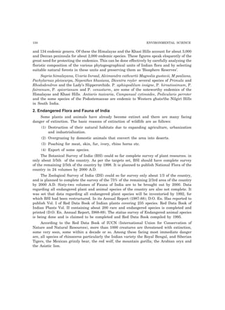 150 ENVIRONMENTAL SCIENCE
and 134 endemic genera. Of these the Himalayas and the Khasi Hills account for about 3,000
and Deccan peninsula for about 2,000 endemic species. These figures speak eloquently of the
great need for protecting the endemics. This can be done effectively by carefully analyzing the
floristic composition of the various phytogeographical units of Indian flora and by selecting
suitable natural forests in these units and preserving them as ‘Biosphere Reserves’.
Sapria himalayana, Uvaria Inroad, Alcimandra cathcartii Magnolia gustavii, M pealiana,
Pachylarnax pleiocarpa, Nepenthes khasiana, Dicentra royler several species of Primula and
Rhododendron and the Lady’s Slipperorchids. P. aphiopodilum insigne, P. hirsutissimum, P.
faireenum, P. spicerianum and P. venusturm, are some of the noteworthy endemics of the
Himalayas and Khasi Hills. Antiaris taxicaria, Campanual cytinoides, Pedicularis perroter
and the some species of the Podostemaceae are endemic to Western ghats/the Nilgiri Hills
in South India.
2. Endangered Flora and Fauna of India
Some plants and animals have already become extinct and there are many facing
danger of extinction. The basic reasons of extinction of wildlife are as follows:
(1) Destruction of their natural habitats due to expanding agriculture, urbanization
and industrialization.
(2) Overgrazing by domestic animals that convert the area into deserts.
(3) Poaching for meat, skin, fur, ivory, rhino horns etc.
(4) Export of some species.
The Botanical Survey of India (BSI) could so far complete survey of plant resources. in
only about 3/5th of the country. As per the targets set, BSI should have complete survey
of the remaining 2/5th of the country by 1998. It is planned to publish National Flora of the
country in 24 volumes by 2000 A.D.
The Zoological Survey of India (ZSI) could so far survey only about 1/3 of the country,
and is planned to complete the survey of the 75% of the remaining 2/3rd area of the country
by 2000 A.D. Sixty-two volumes of Fauna of India are to be brought out by 2000. Data
regarding all endangered plant and animal species of the country are also not complete. It
was set that data regarding all endangered plant species will be inventoried by 1992, for
which BSI had been restructured. In its Annual Report (1987-88); D.O. En. Has reported to
publish Vol. I of Red Data Book of Indian plants covering 235 species. Red Data Book of
Indian Plants Vol. II containing about 200 rare and endangered species is completed and
printed (D.O. En. Annual Report, I988-89). The status survey of Endangered animal species
is being done and is claimed to be completed and Red Data Book compiled by 1995.
According to the Red Data Book of IUCN (International Union for Conservation of
Nature and Natural Resources), more than 1000 creatures are threatened with extinction,
some very soon, some within a decade or so. Among these facing most immediate danger
are, all species of rhinoceros particularly the Indian variety the Royal Bengal, and Siberian
Tigers, the Mexican grizzly bear, the red wolf, the mountain gorilla; the Arabian oryx and
the Asiatic lion.
 