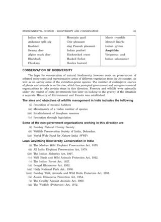 ENVIRONMENTAL SCIENCE : BIODIVERSITY AND CONSERVATION 153
Indian wild ass Mountain quail Marsh crocodile
Andaman wild pig Chir pheasant Monitor lizards
Kashmir stag Peacock pheasant Indian python
Swamp deer Indian peafowl Amphibia
Alpine musk deer Blacknecked crane Viviparous toad
Blackbuck Masked finfoot Indian salamander
Chinkara Houbra bustard
CONSERVATION OF BIODIVERSITY
The hope for conservation of natural biodiversity however rests on preservation of
selected ecosystems and representative areas of different vegetation types in the country. as
well as on saving some of the extinction-prone species. The number of endangered species
of plants and animals is on the rise, which has prompted government and non-governmental
organizations to take certain steps in this direction. Forestry and wildlife were primarily
under the control of state governments but later on looking to the gravity of the situation
a separate Ministry of Environment and Forests was established.
The aims and objectives of wildlife management in India includes the following
(i) Protection of natural habitats
(ii) Maintenance of a viable number of species
(iii) Establishment of biosphere reserves
(iv) Protection through legislation
Some of the non-government organizations working in this direction are
(i) Bombay Natural History Society
(ii) Wildlife Preservation Society of India, Dehradun.
(iii) World Wide Fund for Nature India (WWF)
Laws Governing Biodiversity Conservation in India
(i) The Madras Wild Elephant Preservation Act, 1873.
(ii) All India Elephant Preservation Act, 1879.
(iii) The Indian Fisheries Act, 1897.
(iv) Wild Birds and Wild Animals Protection Act, 1912.
(v) The Indian Forest Act, 1927.
(vi) Bengal Rhinoceros Act, 1932.
(vii) Haily National Park Act.. 1936.
(viii) Bombay Wild, Animals and Wild Birds Protection Act, 1951.
(ix) Assam Rhinoceros Protection Act, 1954.
(x) The Cruelty Against Animals Act, 1960.
(xi) The Wildlife (Protection) Act, 1972.
 