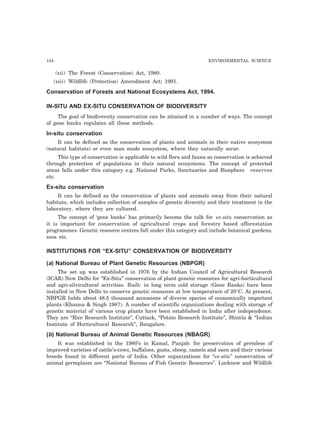154 ENVIRONMENTAL SCIENCE
(xii) The Forest (Conservation) Act, 1980.
(xiii) Wildlife (Protection) Amendment Act; 1991.
Conservation of Forests and National Ecosystems Act, 1994.
IN-SITU AND EX-SITU CONSERVATION OF BIODIVERSITY
The goal of biodiversity conservation can be attained in a number of ways. The concept
of gene banks regulates all these methods.
In-situ conservation
It can be defined as the conservation of plants and animals in their native ecosystem
(natural habitats) or even man made ecosystem, where they naturally occur.
This type of conservation is applicable to wild flora and fauna as conservation is achieved
through protection of populations in their natural ecosystems. The concept of protected
areas falls under this category e.g. National Parks, Sanctuaries and Biosphere reserves
etc.
Ex-situ conservation
It can he defined as the conservation of plants and animals away from their natural
habitats, which includes collection of samples of genetic diversity and their treatment in the
laboratory, where they are cultured.
The concept of ‘gene banks’ has primarily become the talk for ex-situ conservation as
it is important for conservation of agricultural crops and forestry based afforestation
programmes. Genetic resource centres fall under this category and include botanical gardens,
zoos etc.
INSTITUTIONS FOR “EX-SITU” CONSERVATION OF BIODIVERSITY
(a) National Bureau of Plant Genetic Resources (NBPGR)
The set up was established in 1976 by the Indian Council of Agricultural Research
(ICAR) New Delhi for “Ex-Situ” conservation of plant genetic resources for agri-horticultural
and agri-silvicultural activities. Built- in long term cold storage (Gene Banks) have been
installed in New Delhi to conserve genetic resources at low temperature of 20°C. At present,
NBPGR holds about 48.5 thousand accessions of diverse species of economically important
plants (Khanna & Singh 1987). A number of scientific organizations dealing with storage of
genetic material of various crop plants have been established in India after independence.
They are “Rice Research Institute”, Cuttack, “Potato Research Institute”, Shimla & “Indian
Institute of Horticultural Research”, Bangalore.
(b) National Bureau of Animal Genetic Resources (NBAGR)
It was established in the 1980’s in Kamal, Punjab: for preservation of germless of
improved varieties of cattle’s-cows, buffaloes, goats, sheep, camels and oxen and their various
breeds found in different parts of India. Other organizations for “ex-situ” conservation of
animal germplasm are “National Bureau of Fish Genetic Resources”. Lucknow and Wildlife
 