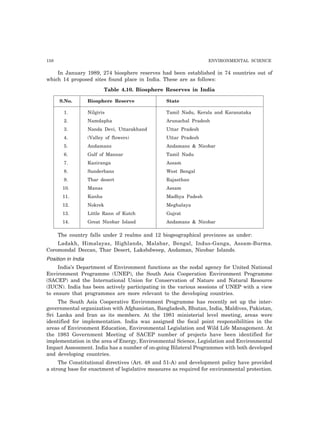 158 ENVIRONMENTAL SCIENCE
In January 1989, 274 biosphere reserves had been established in 74 countries out of
which 14 proposed sites found place in India. These are as follows:
Table 4.10. Biosphere Reserves in India
S.No. Biosphere Reserve State
1. Nilgiris Tamil Nadu, Kerala and Karanataka
2. Namdapha Arunachal Pradesh
3. Nanda Devi, Uttarakhand Uttar Pradesh
4. (Valley of flowers) Uttar Pradesh
5. Andamans Andamans & Nicobar
6. Gulf of Mannar Tamil Nadu
7. Kaziranga Assam
8. Sunderbans West Bengal
9. Thar desert Rajasthan
10. Manas Assam
11. Kanha Madhya Padesh
12. Nokrek Meghalaya
13. Little Rann of Kutch Gujrat
14. Great Nicobar Island Andamans & Nicobar
The country falls under 2 realms and 12 biogeographical provinces as under:
Ladakh, Himalayas, Highlands, Malabar, Bengal, Indus-Ganga, Assam-Burma.
Coromondal Deccan, Thar Desert, Lakshdweep, Andaman, Nicobar Islands.
Position in India
India’s Department of Environment functions as the nodal agency for United National
Environment Programme (UNEP), the South Asia Cooperation Environment Programme
(SACEP) and the International Union for Conservation of Nature and Natural Resource
(IUCN). India has been actively participating in the various sessions of UNEP with a view
to ensure that programmes are more relevant to the developing countries.
The South Asia Cooperative Environment Programme has recently set up the inter-
governmental organization with Afghanistan, Bangladesh, Bhutan, India, Maldives, Pakistan,
Sri Lanka and Iran as its members. At the 1981 ministerial level meeting, areas were
identified for implementation. India was assigned the focal point responsibilities in the
areas of Environment Education, Environmental Legislation and Wild Life Management. At
the 1983 Government Meeting of SACEP number of projects have been identified for
implementation in the area of Energy, Environmental Science, Legislation and Environmental
Impact Assessment. India has a number of on-going Bilateral Programmes with both developed
and developing countries.
The Constitutional directives (Art. 48 and 51-A) and development policy have provided
a strong base for enactment of legislative measures as required for environmental protection.
 