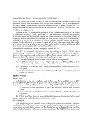 ENVIRONMENTAL SCIENCE : BIODIVERSITY AND CONSERVATION 159
There are several laws enacted from time to time, which are directly related to environmental
protection. Among them more recent ones are the Insecticides Act, 1968, Wildlife Protection
Act 1972, Water (Prevention and Control of Pollution) Act 1974, Water Pollution Act 1977,
Forest Conservation Act 1980 and the Air (Prevention and Control of Pollution) Act, 1981.
The Endangered Species Act
Passage of the U.S. Endangered Species Act of 1973 and the Committee on the Status
of Endangered Wildlife in Canada (COSEWIC) in 1976 represented a powerful new approach
to wildlife protection. Endangered species are those considered in imminent danger of
extinction, while threatened species are those that have declined significantly in total numbers
and maybe on the verge of extinction in certain localities. Valuable species are naturally
rare or have been depleted by human activities to a level that puts them at risk. Bald eagles,
grey wolves, brown (or grizzly) bears, sea otters, and a number of native orchids and other
rare plants are considered either vulnerable or threatened.
Convention on International Trade in Endangered Species (CITES)
The 1975 Conventional International Trade in Endangered Species (CITES) was a
significant step towards worldwide protection of endangered flora and fauna. It regulated
trade in living specimens and products derived from listed species. India is a signatory to
this convention. The signatory countries unanimously agreed upon:
(i) That wild flora and fauna in their natural habitat is irreplaceable.
(ii) That the nations are aware of the ever-growing value of wild flora and fauna from
aesthetic; scientific, cultural and recreational viewpoint.
(iii) That people of all nations hold a collective responsibility of the protection of flora
and fauna.
(iv) That international cooperation is a must to prevent trade in endangered species of
plants and animals.
Special Projects
Project Tiger
A fast decline of the tiger population lead to the set up of a special task force in 1970
by the Indian Board for Wildlife to prepare an action plan to conserve the tiger population
in India. As a result ‘Project Tiger’ was launched on 1 April 1973 with the following objectives:
• To maintain a viable population of tigers for scientific, cultural and ecological
values.
• To preserve areas rich in biodiversity as a national heritage for the education and
enjoyment.
In 1973-74 nine Tiger Reserves were established to promote elimination of all forms of
human exploitation and disturbance from the core zones.
Gir Lion Project
The Asiatic lion is now confined to the Gir Forest of Gujarat. The sanctuary harbored
nearly 200 of them. The great reduction in the number was due to the increased threat from
overgrazing, depletion of prey species, etc. The Asiatic lion was in danger of being wiped out
either due to starvation, epidemics or human interference. In 1972 the State government
 