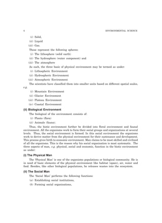 8 ENVIRONMENTAL SCIENCE
(i) Solid,
(ii) Liquid
(iii) Gas.
These represent the following spheres:
(i) The lithosphere (solid earth)
(ii) The hydrosphere (water component) and
(iii) The atmosphere
As such, the three basic of physical environment may be termed as under:
(i) Lithospheric Environment
(ii) Hydrospheric Environment
(iii) Atmospheric Environment
The scientists have classified them into smaller units based on different spatial scales,
e.g.
(i) Mountain Environment
(ii) Glacier Environment
(iii) Plateau Environment
(iv) Coastal Environment
(ii) Biological Environment
The biological of the environment consists of:
(i) Plants (flora)
(ii) Animals (fauna).
Thus, the biotic environment further be divided into floral environment and faunal
environment. All the organisms work to form their social groups and organizations at several
levels. Thus, the social environment is formed. In this social environment the organisms
work to derive matter from the physical environment for their sustenance and development.
This process gives birth to economic environment. Man claims to be most skilled and civilized
of all the organisms. This is the reason why his social organisation is most systematic. The
three aspects of man, e.g. physical, social and economic, function in the biotic environment
as under:
(i) The Physical Man
The ‘Physical Man’ is one of the organisms populations or biological community. He is
in need of basic elements of the physical environment like habitat (space), air, water and
food. Besides, like other biological populations, he releases wastes into the ecosystem.
(ii) The Social Man
The ‘Social Man’ performs the following functions:
(a) Establishing social institutions,
(b) Forming social organisations,
 